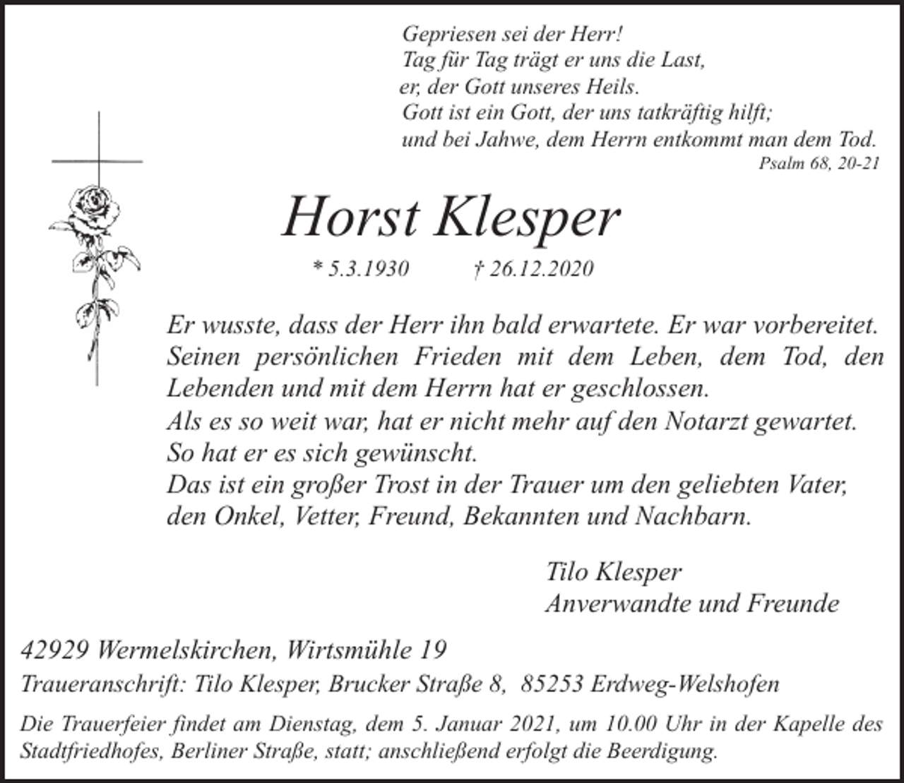 <p>Gepriesen sei der Herr!<br />Tag für Tag trägt er uns die Last,<br />er, der Gott unseres Heils.<br />Gott ist ein Gott, der uns tatkräftig hilft;<br />und bei Jahwe, dem Herrn entkommt man dem Tod.</p><p>Psalm 68, 20-21</p><p>Horst Klesper<br />* 5.3.1930</p><p>† 26.12.2020</p><p>Er wusste, dass der Herr ihn bald erwartete. Er war vorbereitet.<br />Seinen persönlichen Frieden mit dem Leben, dem Tod, den<br />Lebenden und mit dem Herrn hat er geschlossen.<br />Als es so weit war, hat er nicht mehr auf den Notarzt gewartet.<br />So hat er es sich gewünscht.<br />Das ist ein großer Trost in der Trauer um den geliebten Vater,<br />den Onkel, Vetter, Freund, Bekannten und Nachbarn.<br />Tilo Klesper<br />Anverwandte und Freunde<br />42929 Wermelskirchen, Wirtsmühle 19</p><p>Traueranschrift: Tilo Klesper, Brucker Straße 8, 85253 Erdweg-Welshofen<br />Die Trauerfeier findet am Dienstag, dem 5. Januar 2021, um 10.00 Uhr in der Kapelle des<br />Stadtfriedhofes, Berliner Straße, statt; anschließend erfolgt die Beerdigung.</p>