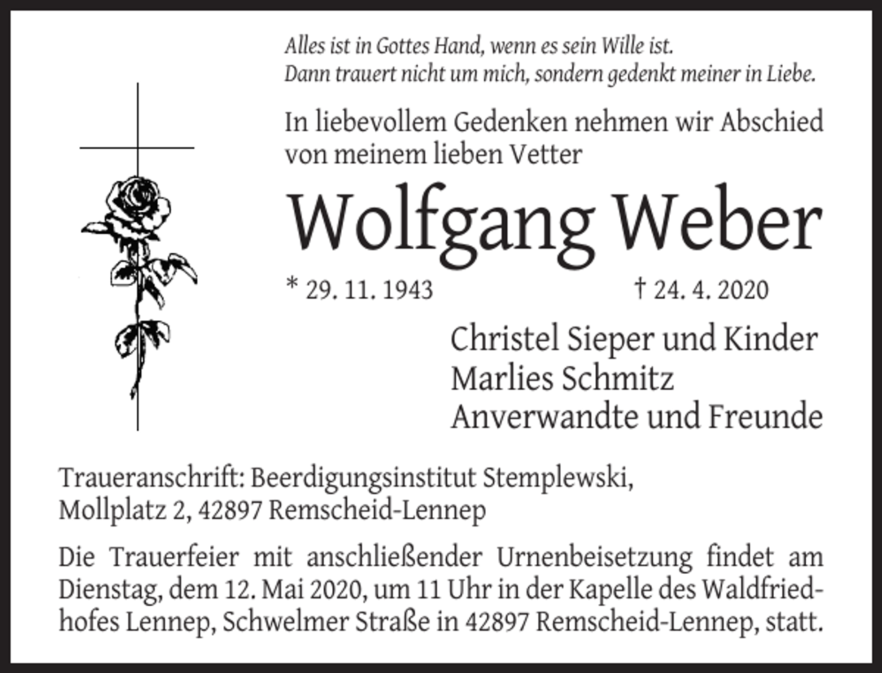 <p>Alles ist in Gottes Hand, wenn es sein Wille ist.<br />Dann trauert nicht um mich, sondern gedenkt meiner in Liebe.</p><p>In liebevollem Gedenken nehmen wir Abschied<br />von meinem lieben Vetter</p><p>Wolfgang Weber<br />* 29. 11. 1943</p><p>† 24. 4. 2020</p><p>Christel Sieper und Kinder<br />Marlies Schmitz<br />Anverwandte und Freunde<br />Traueranschrift: Beerdigungsinstitut Stemplewski,<br />Mollplatz 2, 42897 Remscheid-Lennep<br />Die Trauerfeier mit anschließender Urnenbeisetzung findet am<br />Dienstag, dem 12. Mai 2020, um 11 Uhr in der Kapelle des Waldfriedhofes Lennep, Schwelmer Straße in 42897 Remscheid-Lennep, statt.</p>