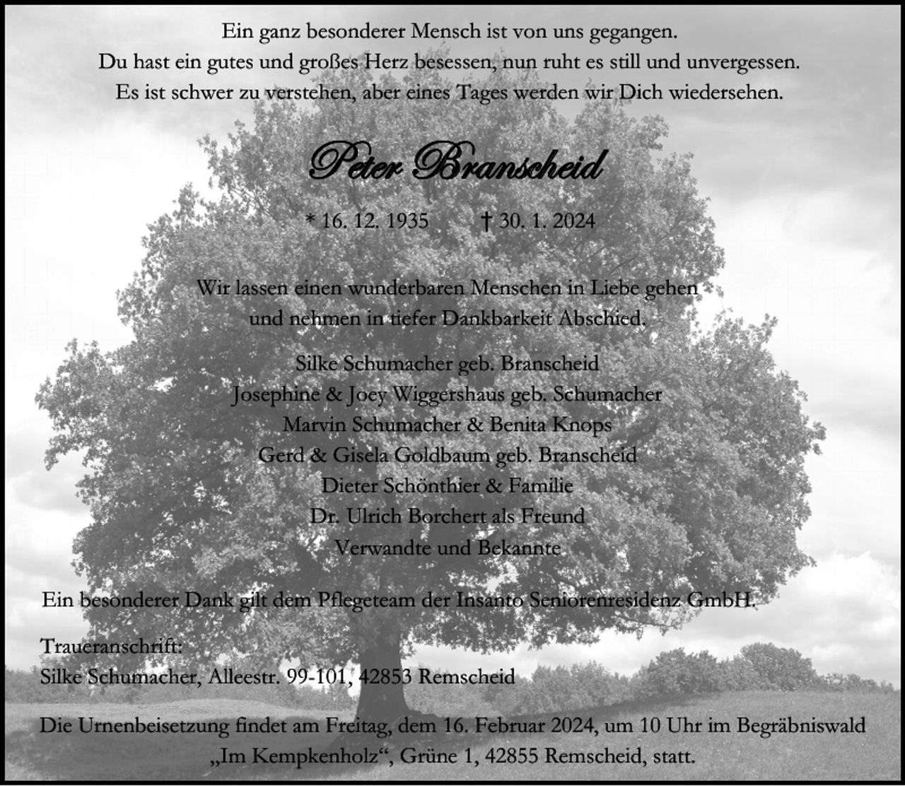 <p>Ein ganz besonderer Mensch ist von uns gegangen.<br />Du hast ein gutes und großes Herz besessen, nun ruht es still und unvergessen.<br />Es ist schwer zu verstehen, aber eines Tages werden wir Dich wiedersehen.</p><p>c x à x Ü UÜ tÇ á v{ x | w<br />* 16. 12. 1935</p><p>† 30. 1. 2024</p><p>Wir lassen einen wunderbaren Menschen in Liebe gehen<br />und nehmen in tiefer Dankbarkeit Abschied.<br />Silke Schumacher geb. Branscheid<br />Josephine &amp; Joey Wiggershaus geb. Schumacher<br />Marvin Schumacher &amp; Benita Knops<br />Gerd &amp; Gisela Goldbaum geb. Branscheid<br />Dieter Schönthier &amp; Familie<br />Dr. Ulrich Borchert als Freund<br />Verwandte und Bekannte<br />Ein besonderer Dank gilt dem Pflegeteam der Insanto Seniorenresidenz GmbH.<br />Traueranschrift:<br />Silke Schumacher, Alleestr. 99-101, 42853 Remscheid<br />Die Urnenbeisetzung findet am Freitag, dem 16. Februar 2024, um 10 Uhr im Begräbniswald<br />„Im Kempkenholz“, Grüne 1, 42855 Remscheid, statt.</p>