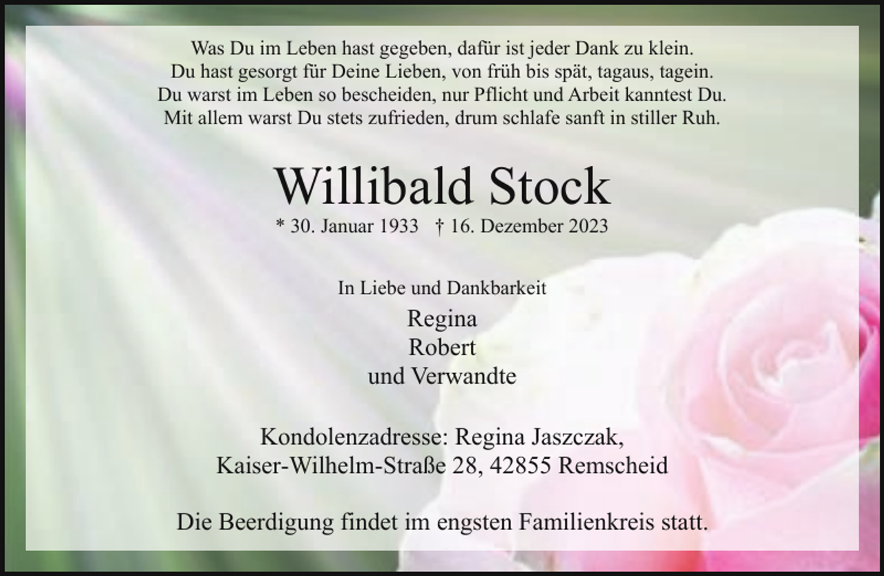 <p>Was Du im Leben hast gegeben, dafür ist jeder Dank zu klein.<br />Du hast gesorgt für Deine Lieben, von früh bis spät, tagaus, tagein.<br />Du warst im Leben so bescheiden, nur Pflicht und Arbeit kanntest Du.<br />Mit allem warst Du stets zufrieden, drum schlafe sanft in stiller Ruh.</p><p>Willibald Stock<br />* 30. Januar 1933 † 16. Dezember 2023<br />In Liebe und Dankbarkeit</p><p>Regina<br />Robert<br />und Verwandte<br />Kondolenzadresse: Regina Jaszczak,<br />Kaiser-Wilhelm-Straße 28, 42855 Remscheid<br />Die Beerdigung findet im engsten Familienkreis statt.</p>