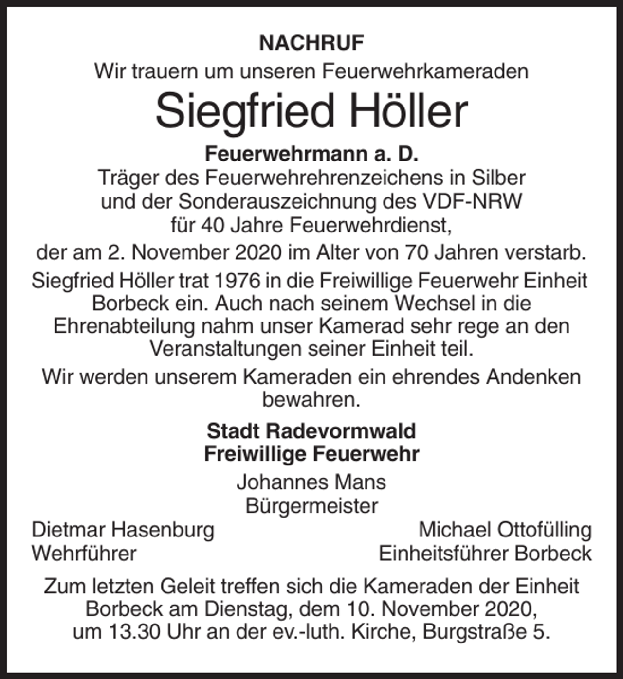 <p>NACHRUF<br />Wir trauern um unseren Feuerwehrkameraden</p><p>Siegfried Höller<br />Feuerwehrmann a. D.<br />Träger des Feuerwehrehrenzeichens in Silber<br />und der Sonderauszeichnung des VDF-NRW<br />für 40 Jahre Feuerwehrdienst,<br />der am 2. November 2020 im Alter von 70 Jahren verstarb.<br />Siegfried Höller trat 1976 in die Freiwillige Feuerwehr Einheit<br />Borbeck ein. Auch nach seinem Wechsel in die<br />Ehrenabteilung nahm unser Kamerad sehr rege an den<br />Veranstaltungen seiner Einheit teil.<br />Wir werden unserem Kameraden ein ehrendes Andenken<br />bewahren.<br />Stadt Radevormwald<br />Freiwillige Feuerwehr<br />Johannes Mans<br />Bürgermeister<br />Dietmar Hasenburg<br />Michael Ottofülling<br />Wehrführer<br />Einheitsführer Borbeck<br />Zum letzten Geleit treffen sich die Kameraden der Einheit<br />Borbeck am Dienstag, dem 10. November 2020,<br />um 13.30 Uhr an der ev.-luth. Kirche, Burgstraße 5.</p>
