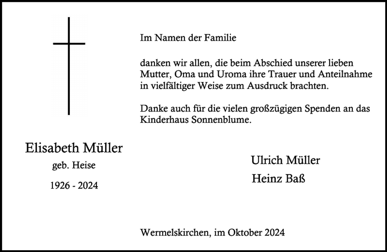 <p>Im Namen der Familie<br />danken wir allen, die beim Abschied unserer lieben<br />Mutter, Oma und Uroma ihre Trauer und Anteilnahme<br />in vielfältiger Weise zum Ausdruck brachten.<br />Danke auch für die vielen großzügigen Spenden an das<br />Kinderhaus Sonnenblume.</p><p>Elisabeth Müller<br />geb. Heise<br />1926 - 2024</p><p>Ulrich Müller<br />Heinz Baß</p><p>Wermelskirchen, im Oktober 2024</p>