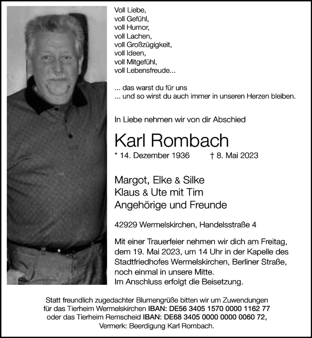 <p>Voll Liebe,<br />voll Gefühl,<br />voll Humor,<br />voll Lachen,<br />voll Großzügigkeit,<br />voll Ideen,<br />voll Mitgefühl,<br />voll Lebensfreude...<br />... das warst du für uns<br />... und so wirst du auch immer in unseren Herzen bleiben.</p><p>In Liebe nehmen wir von dir Abschied</p><p>Karl Rombach<br />* 14. Dezember 1936</p><p>† 8. Mai 2023</p><p>Margot, Elke &amp; Silke<br />Klaus &amp; Ute mit Tim<br />Angehörige und Freunde<br />42929 Wermelskirchen, Handelsstraße 4<br />Mit einer Trauerfeier nehmen wir dich am Freitag,<br />dem 19. Mai 2023, um 14 Uhr in der Kapelle des<br />Stadtfriedhofes Wermelskirchen, Berliner Straße,<br />noch einmal in unsere Mitte.<br />Im Anschluss erfolgt die Beisetzung.<br />Statt freundlich zugedachter Blumengrüße bitten wir um Zuwendungen<br />für das Tierheim Wermelskirchen IBAN: DE56 3405 157000 1162 77<br />oder das Tierheim Remscheid IBAN: DE68 3405 0060 72,<br />Vermerk: Beerdigung Karl Rombach.</p>