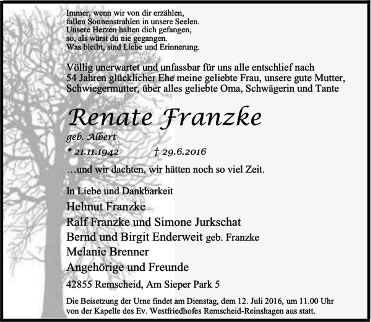 <p>Immer, wenn wir von dir erzählen,<br />fallen Sonnenstrahlen in unsere Seelen.<br />Unsere Herzen halten dich gefangen,<br />so, als wärst du nie gegangen.<br />Was bleibt, sind Liebe und Erinnerung.</p><p>Völlig unerwartet und unfassbar für uns alle entschlief nach<br />54 Jahren glücklicher Ehe meine geliebte Frau, unsere gute Mutter,<br />Schwiegermutter, über alles geliebte Oma, Schwägerin und Tante</p><p>Renate Franzke</p><p>geb. Albert</p><p>* 21.11.1942</p><p>† 29.6.2016</p><p>…und wir dachten, wir hätten noch so viel Zeit.<br />In Liebe und Dankbarkeit</p><p>Helmut Franzke<br />Ralf Franzke und Simone Jurkschat<br />Bernd und Birgit Enderweit geb. Franzke<br />Melanie Brenner<br />Angehörige und Freunde<br />42855 Remscheid, Am Sieper Park 5<br />Die Beisetzung der Urne findet am Dienstag, dem 12. Juli 2016, um 11.00 Uhr<br />von der Kapelle des Ev. Westfriedhofes Remscheid-Reinshagen aus statt.</p>