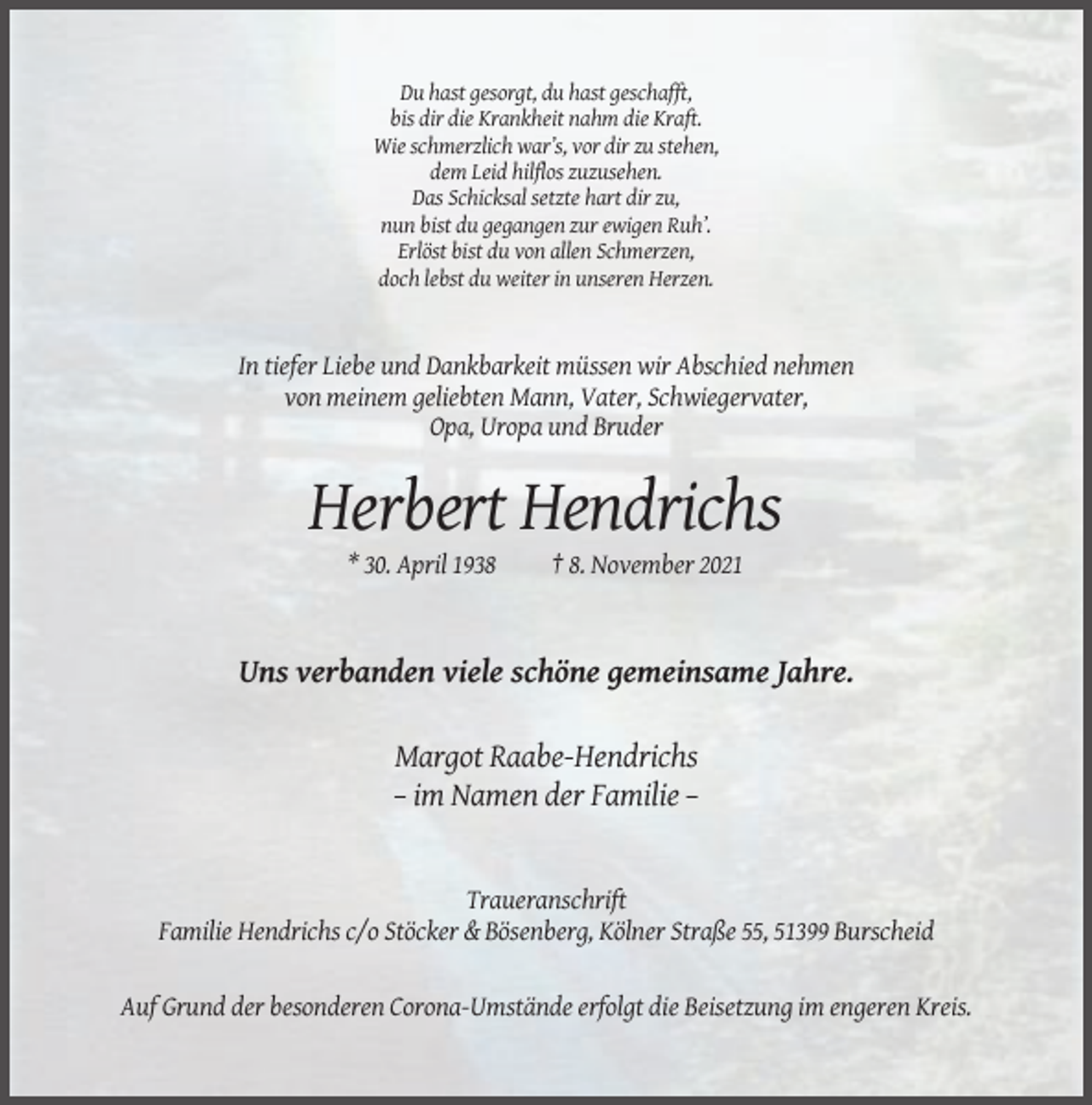 <p>Du hast gesorgt, du hast geschafft,<br />bis dir die Krankheit nahm die Kraft.<br />Wie schmerzlich war’s, vor dir zu stehen,<br />dem Leid hilflos zuzusehen.<br />Das Schicksal setzte hart dir zu,<br />nun bist du gegangen zur ewigen Ruh’.<br />Erlöst bist du von allen Schmerzen,<br />doch lebst du weiter in unseren Herzen.</p><p>In tiefer Liebe und Dankbarkeit müssen wir Abschied nehmen<br />von meinem geliebten Mann, Vater, Schwiegervater,<br />Opa, Uropa und Bruder</p><p>Herbert Hendrichs<br />* 30. April 1938</p><p>† 8. November 2021</p><p>Uns verbanden viele schöne gemeinsame Jahre.<br />Margot Raabe-Hendrichs<br />– im Namen der Familie –</p><p>Traueranschrift<br />Familie Hendrichs c/o Stöcker &amp; Bösenberg, Kölner Straße 55, 51399 Burscheid</p><p>Auf Grund der besonderen Corona-Umstände erfolgt die Beisetzung im engeren Kreis.</p>