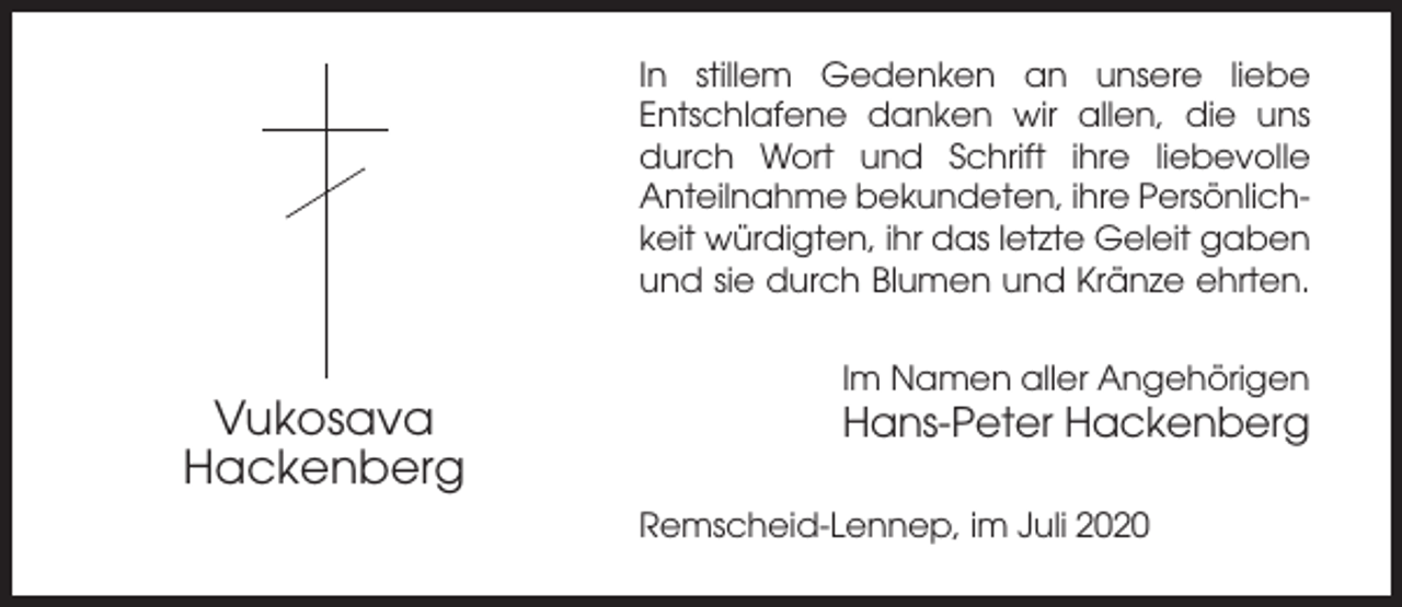 <p>In stillem Gedenken an unsere liebe<br />Entschlafene danken wir allen, die uns<br />durch Wort und Schrift ihre liebevolle<br />Anteilnahme bekundeten, ihre Persönlichkeit würdigten, ihr das letzte Geleit gaben<br />und sie durch Blumen und Kränze ehrten.<br />Im Namen aller Angehörigen</p><p>Vukosava<br />Hackenberg</p><p>Hans-Peter Hackenberg<br />Remscheid-Lennep, im Juli 2020</p>