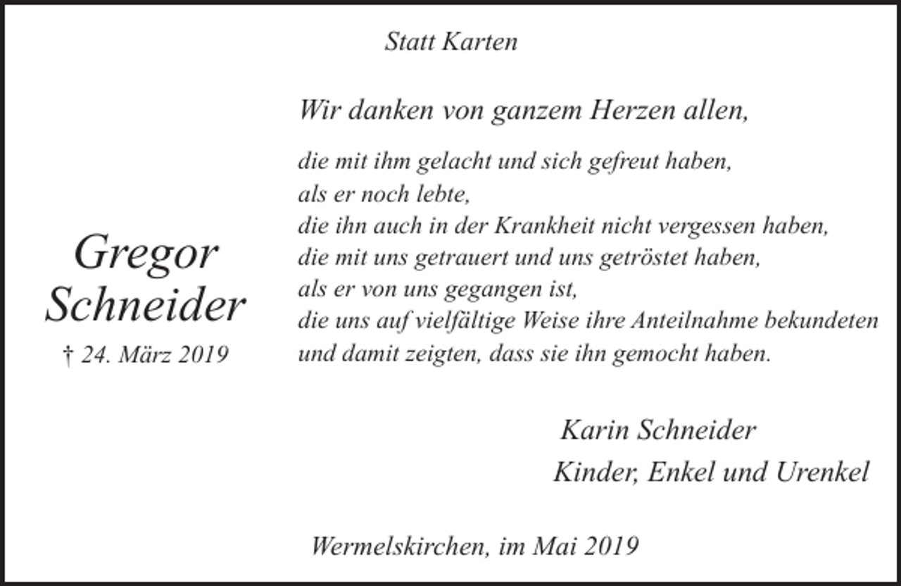 <p>Statt Karten</p><p>Wir danken von ganzem Herzen allen,</p><p>Gregor<br />Schneider<br />† 24. März 2019</p><p>die mit ihm gelacht und sich gefreut haben,<br />als er noch lebte,<br />die ihn auch in der Krankheit nicht vergessen haben,<br />die mit uns getrauert und uns getröstet haben,<br />als er von uns gegangen ist,<br />die uns auf vielfältige Weise ihre Anteilnahme bekundeten<br />und damit zeigten, dass sie ihn gemocht haben.</p><p>Karin Schneider<br />Kinder, Enkel und Urenkel<br />Wermelskirchen, im Mai 2019</p>