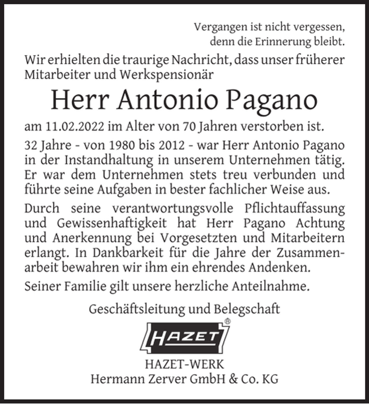 <p>Vergangen ist nicht vergessen,<br />denn die Erinnerung bleibt.</p><p>Wir erhielten die traurige Nachricht, dass unser früherer<br />Mitarbeiter und Werkspensionär</p><p>Herr Antonio Pagano</p><p>am 11.02.2022 im Alter von 70 Jahren verstorben ist.<br />32 Jahre - von 1980 bis 2012 - war Herr Antonio Pagano<br />in der Instandhaltung in unserem Unternehmen tätig.<br />Er war dem Unternehmen stets treu verbunden und<br />führte seine Aufgaben in bester fachlicher Weise aus.<br />Durch seine verantwortungsvolle Pﬂichtauffassung<br />und Gewissenhaftigkeit hat Herr Pagano Achtung<br />und Anerkennung bei Vorgesetzten und Mitarbeitern<br />erlangt. In Dankbarkeit für die Jahre der Zusammenarbeit bewahren wir ihm ein ehrendes Andenken.<br />Seiner Familie gilt unsere herzliche Anteilnahme.<br />Geschäftsleitung und Belegschaft</p><p>HAZET-WERK<br />Hermann Zerver GmbH &amp; Co. KG</p>
