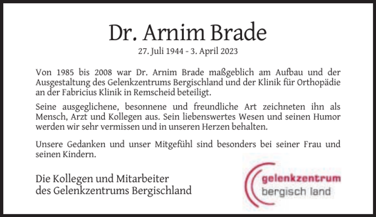 <p>Dr. Arnim Brade<br />27. Juli 1944 - 3. April 2023<br />Von 1985 bis 2008 war Dr. Arnim Brade maßgeblich am Aufbau und der<br />Ausgestaltung des Gelenkzentrums Bergischland und der Klinik für Orthopädie<br />an der Fabricius Klinik in Remscheid beteiligt.<br />Seine ausgeglichene, besonnene und freundliche Art zeichneten ihn als<br />Mensch, Arzt und Kollegen aus. Sein liebenswertes Wesen und seinen Humor<br />werden wir sehr vermissen und in unseren Herzen behalten.<br />Unsere Gedanken und unser Mitgefühl sind besonders bei seiner Frau und<br />seinen Kindern.</p><p>Die Kollegen und Mitarbeiter<br />des Gelenkzentrums Bergischland</p>