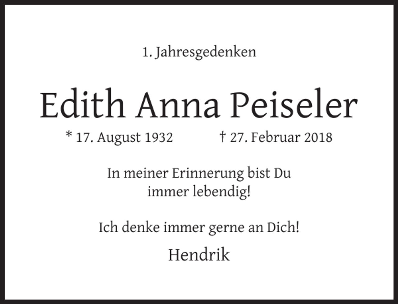 <p>1. Jahresgedenken</p><p>Edith Anna Peiseler<br />* 17. August 1932</p><p>† 27. Februar 2018</p><p>In meiner Erinnerung bist Du<br />immer lebendig!<br />Ich denke immer gerne an Dich!</p><p>Hendrik</p>
