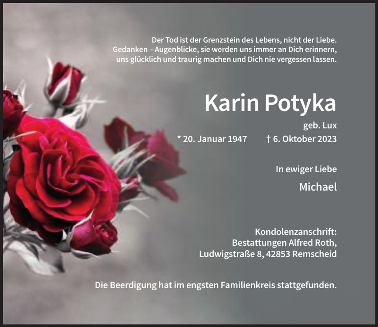 <p>Der Tod ist der Grenzstein des Lebens, nicht der Liebe.<br />Gedanken – Augenblicke, sie werden uns immer an Dich erinnern,<br />uns glücklich und traurig machen und Dich nie vergessen lassen.</p><p>Karin Potyka<br />* 20. Januar 1947</p><p>geb. Lux<br />† 6. Oktober 2023<br />In ewiger Liebe</p><p>Michael</p><p>Kondolenzanschrift:<br />Bestattungen Alfred Roth,<br />Ludwigstraße 8, 42853 Remscheid<br />Die Beerdigung hat im engsten Familienkreis stattgefunden.</p>