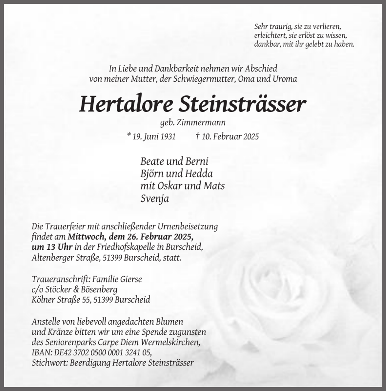 <p>Sehr traurig, sie zu verlieren,<br />erleichtert, sie erlöst zu wissen,<br />dankbar, mit ihr gelebt zu haben.</p><p>In Liebe und Dankbarkeit nehmen wir Abschied<br />von meiner Mutter, der Schwiegermutter, Oma und Uroma</p><p>Hertalore Steinsträsser<br />geb. Zimmermann<br />* 19. Juni 1931<br />† 10. Februar 2025</p><p>Beate und Berni<br />Björn und Hedda<br />mit Oskar und Mats<br />Svenja<br />Die Trauerfeier mit anschließender Urnenbeisetzung<br />findet am Mittwoch, dem 26. Februar 2025,<br />um 13 Uhr in der Friedhofskapelle in Burscheid,<br />Altenberger Straße, 51399 Burscheid, statt.<br />Traueranschrift: Familie Gierse<br />c/o Stöcker &amp; Bösenberg<br />Kölner Straße 55, 51399 Burscheid<br />Anstelle von liebevoll angedachten Blumen<br />und Kränze bitten wir um eine Spende zugunsten<br />des Seniorenparks Carpe Diem Wermelskirchen,<br />IBAN: DE42 3702 0501 3241 05,<br />Stichwort: Beerdigung Hertalore Steinsträsser</p>
