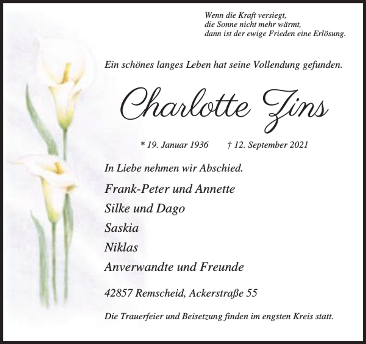 <p>Wenn die Kraft versiegt,<br />die Sonne nicht mehr wärmt,<br />dann ist der ewige Frieden eine Erlösung.</p><p>Ein schönes langes Leben hat seine Vollendung gefunden.</p><p>Charlotte Zins<br />* 19. Januar 1936</p><p>† 12. September 2021</p><p>In Liebe nehmen wir Abschied.</p><p>Frank-Peter und Annette<br />Silke und Dago<br />Saskia<br />Niklas<br />Anverwandte und Freunde<br />42857 Remscheid, Ackerstraße 55<br />Die Trauerfeier und Beisetzung finden im engsten Kreis statt.</p>