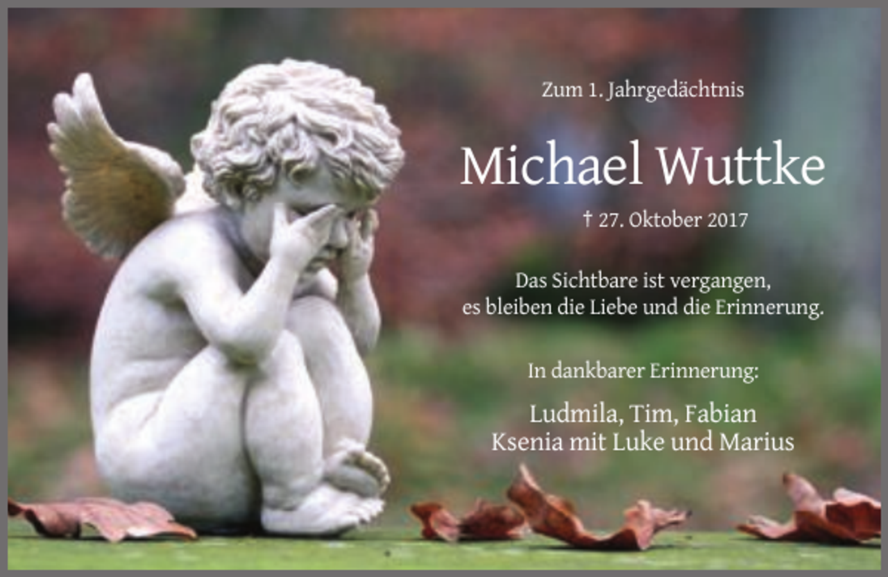 <p>Zum 1. Jahrgedächtnis</p><p>Michael Wuttke<br />† 27. Oktober 2017<br />Das Sichtbare ist vergangen,<br />es bleiben die Liebe und die Erinnerung.<br />In dankbarer Erinnerung:</p><p>Ludmila, Tim, Fabian<br />Ksenia mit Luke und Marius</p>