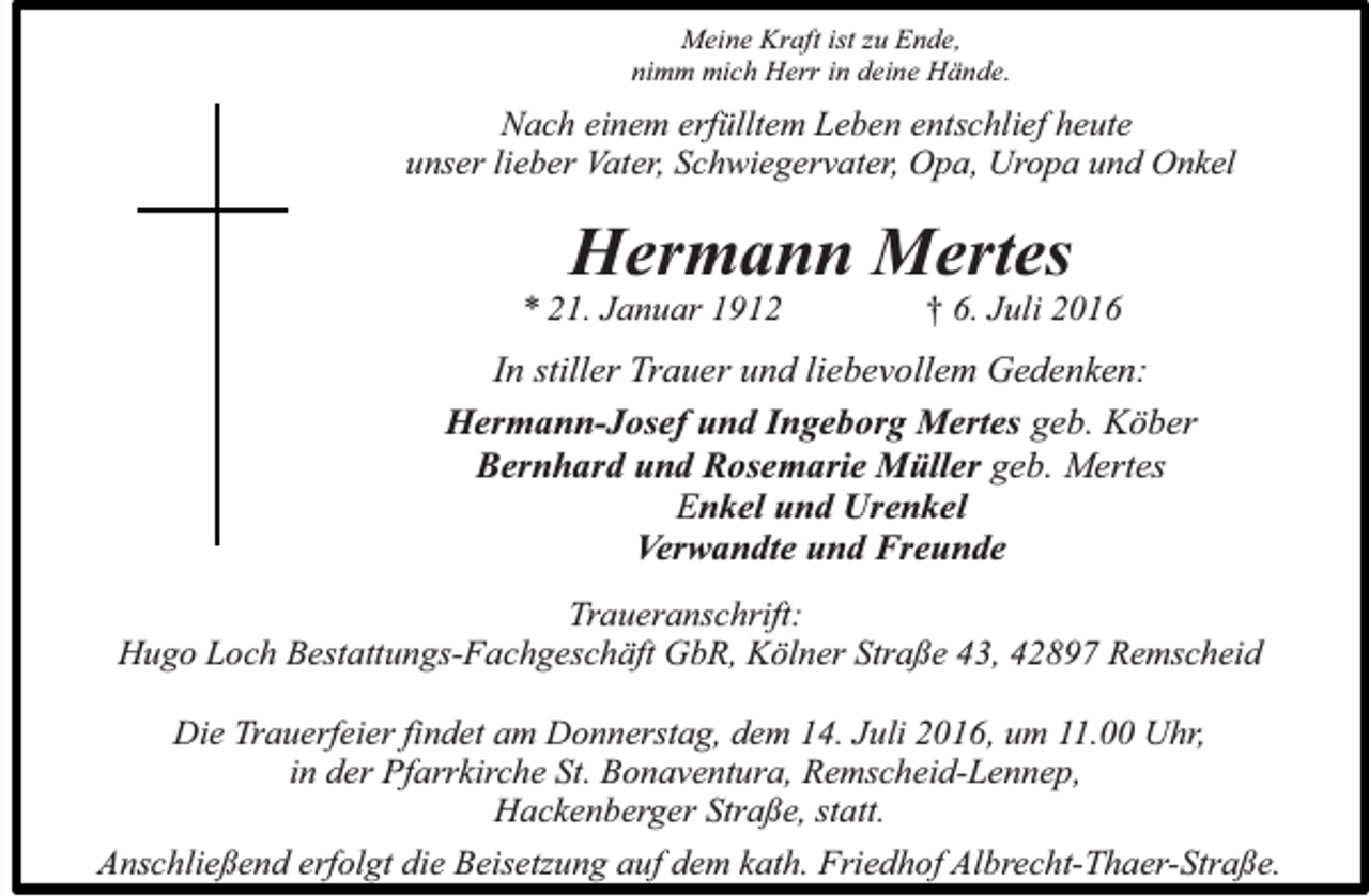 <p>Meine Kraft ist zu Ende,<br />nimm mich Herr in deine Hände.</p><p>Nach einem erfülltem Leben entschlief heute<br />unser lieber Vater, Schwiegervater, Opa, Uropa und Onkel</p><p>Hermann Mertes</p><p>* 21. Januar 1912</p><p>† 6. Juli 2016</p><p>In stiller Trauer und liebevollem Gedenken:<br />Hermann-Josef und Ingeborg Mertes geb. Köber<br />Bernhard und Rosemarie Müller geb. Mertes<br />Enkel und Urenkel<br />Verwandte und Freunde<br />Traueranschrift:<br />Hugo Loch Bestattungs-Fachgeschäft GbR, Kölner Straße 43, 42897 Remscheid<br />Die Trauerfeier findet am Donnerstag, dem 14. Juli 2016, um 11.00 Uhr,<br />in der Pfarrkirche St. Bonaventura, Remscheid-Lennep,<br />Hackenberger Straße, statt.<br />Anschließend erfolgt die Beisetzung auf dem kath. Friedhof Albrecht-Thaer-Straße.</p>