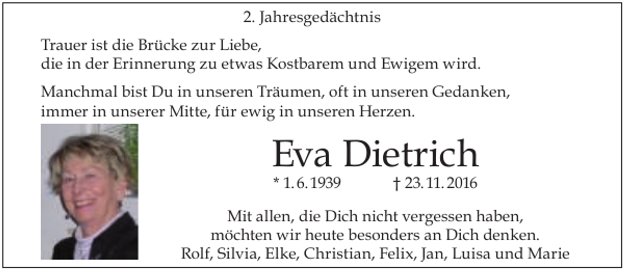 <p>2. Jahresgedächtnis<br />Trauer ist die Brücke zur Liebe,<br />die in der Erinnerung zu etwas Kostbarem und Ewigem wird.<br />Manchmal bist Du in unseren Träumen, oft in unseren Gedanken,<br />immer in unserer Mitte, für ewig in unseren Herzen.</p><p>Eva Dietrich<br />* 1. 6. 1939</p><p>† 23. 11. 2016</p><p>Mit allen, die Dich nicht vergessen haben,<br />möchten wir heute besonders an Dich denken.<br />Rolf, Silvia, Elke, Christian, Felix, Jan, Luisa und Marie</p>