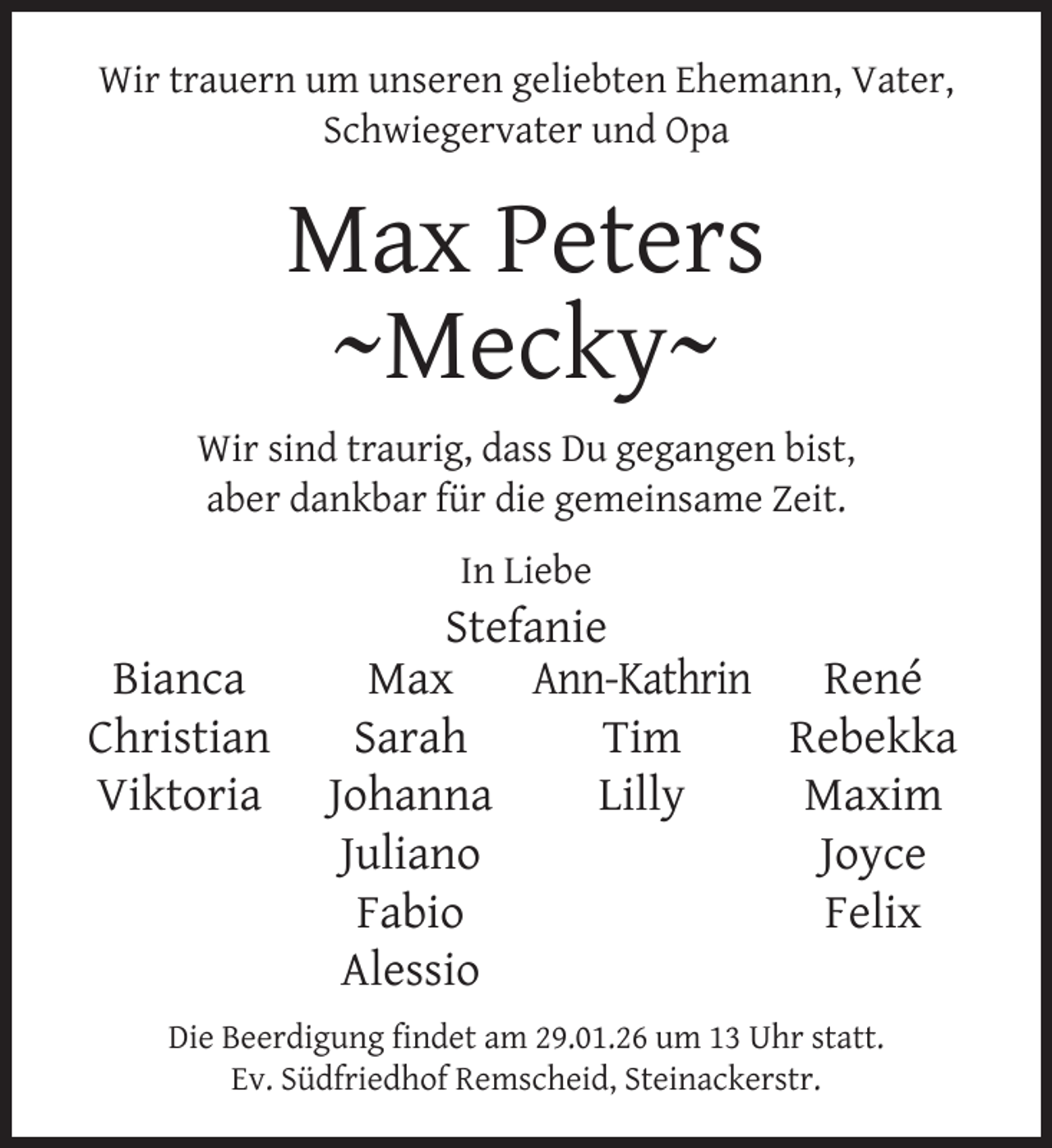<p>Wir trauern um unseren geliebten Ehemann, Vater,<br />Schwiegervater und Opa</p>
<p>Max Peters<br />~Mecky~<br />Wir sind traurig, dass Du gegangen bist,<br />aber dankbar für die gemeinsame Zeit.<br />In Liebe</p>
<p>Bianca<br />Christian<br />Viktoria</p>
<p>Stefanie<br />Ann-Kathrin René<br />Max<br />Tim<br />Rebekka<br />Sarah<br />Lilly<br />Maxim<br />Johanna<br />Joyce<br />Juliano<br />Felix<br />Fabio<br />Alessio</p>
<p>Die Beerdigung ﬁndet am 29.01.26 um 13 Uhr statt.<br />Ev. Südfriedhof Remscheid, Steinackerstr.</p>