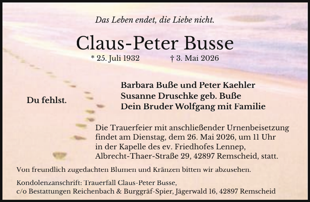 <p>Das Leben endet, die Liebe nicht.</p><p>Claus-Peter Busse<br />* 25. Juli 1932</p><p>Du fehlst.</p><p>† 3. Mai 2026</p><p>Barbara Buße und Peter Kaehler<br />Susanne Druschke geb. Buße<br />Dein Bruder Wolfgang mit Familie<br />Die Trauerfeier mit anschließender Urnenbeisetzung<br />findet am Dienstag, dem 26. Mai 2026, um 11 Uhr<br />in der Kapelle des ev. Friedhofes Lennep,<br />Albrecht-Thaer-Straße 29, 42897 Remscheid, statt.</p><p>Von freundlich zugedachten Blumen und Kränzen bitten wir abzusehen.<br />Kondolenzanschrift: Trauerfall Claus-Peter Busse,<br />c/o Bestattungen Reichenbach &amp; Burggräf-Spier, Jägerwald 16, 42897 Remscheid</p>
