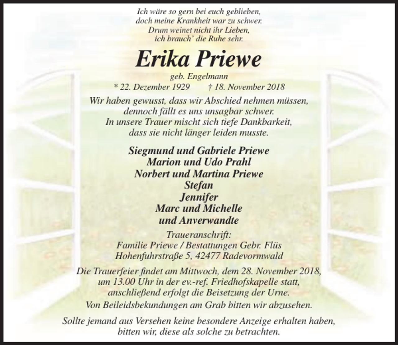 <p>Ich wäre so gern bei euch geblieben,<br />doch meine Krankheit war zu schwer.<br />Drum weinet nicht ihr Lieben,<br />ich brauch’ die Ruhe sehr.</p><p>Erika Priewe<br />geb. Engelmann<br />* 22. Dezember 1929<br />† 18. November 2018</p><p>Wir haben gewusst, dass wir Abschied nehmen müssen,<br />dennoch fällt es uns unsagbar schwer.<br />In unsere Trauer mischt sich tiefe Dankbarkeit,<br />dass sie nicht länger leiden musste.</p><p>Siegmund und Gabriele Priewe<br />Marion und Udo Prahl<br />Norbert und Martina Priewe<br />Stefan<br />Jennifer<br />Marc und Michelle<br />und Anverwandte<br />Traueranschrift:<br />Familie Priewe / Bestattungen Gebr. Flüs<br />Hohenfuhrstraße 5, 42477 Radevormwald<br />Die Trauerfeier findet am Mittwoch, dem 28. November 2018,<br />um 13.00 Uhr in der ev.-ref. Friedhofskapelle statt,<br />anschließend erfolgt die Beisetzung der Urne.<br />Von Beileidsbekundungen am Grab bitten wir abzusehen.<br />Sollte jemand aus Versehen keine besondere Anzeige erhalten haben,<br />bitten wir, diese als solche zu betrachten.</p>