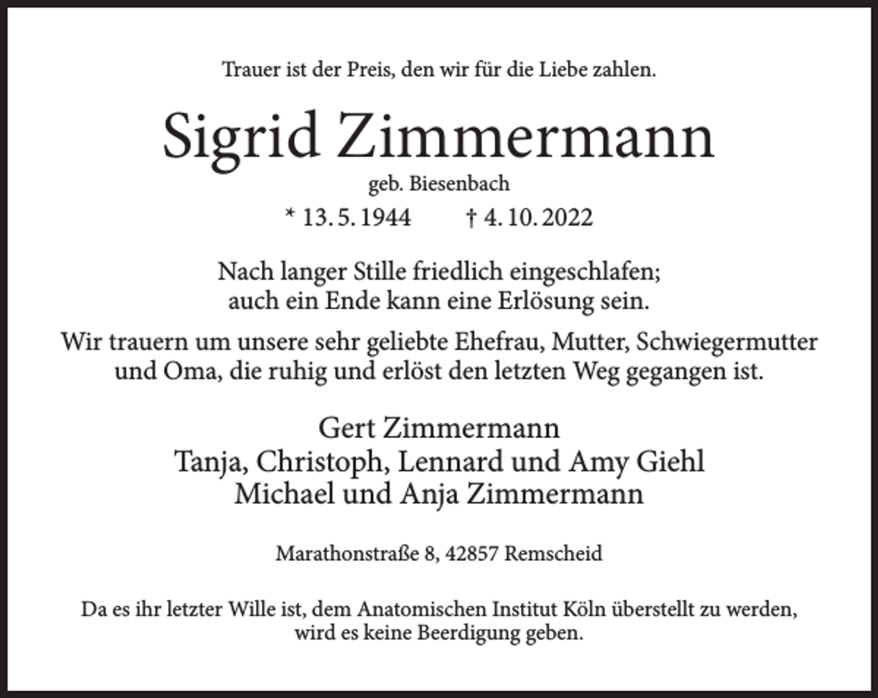 <p>Trauer ist der Preis, den wir für die Liebe zahlen.</p><p>Sigrid Zimmermann<br />geb. Biesenbach</p><p>* 13. 5. 1944</p><p>† 4. 10. 2022</p><p>Nach langer Stille friedlich eingeschlafen;<br />auch ein Ende kann eine Erlösung sein.<br />Wir trauern um unsere sehr geliebte Ehefrau, Mutter, Schwiegermutter<br />und Oma, die ruhig und erlöst den letzten Weg gegangen ist.</p><p>Gert Zimmermann<br />Tanja, Christoph, Lennard und Amy Giehl<br />Michael und Anja Zimmermann<br />Marathonstraße 8, 42857 Remscheid<br />Da es ihr letzter Wille ist, dem Anatomischen Institut Köln überstellt zu werden,<br />wird es keine Beerdigung geben.</p>