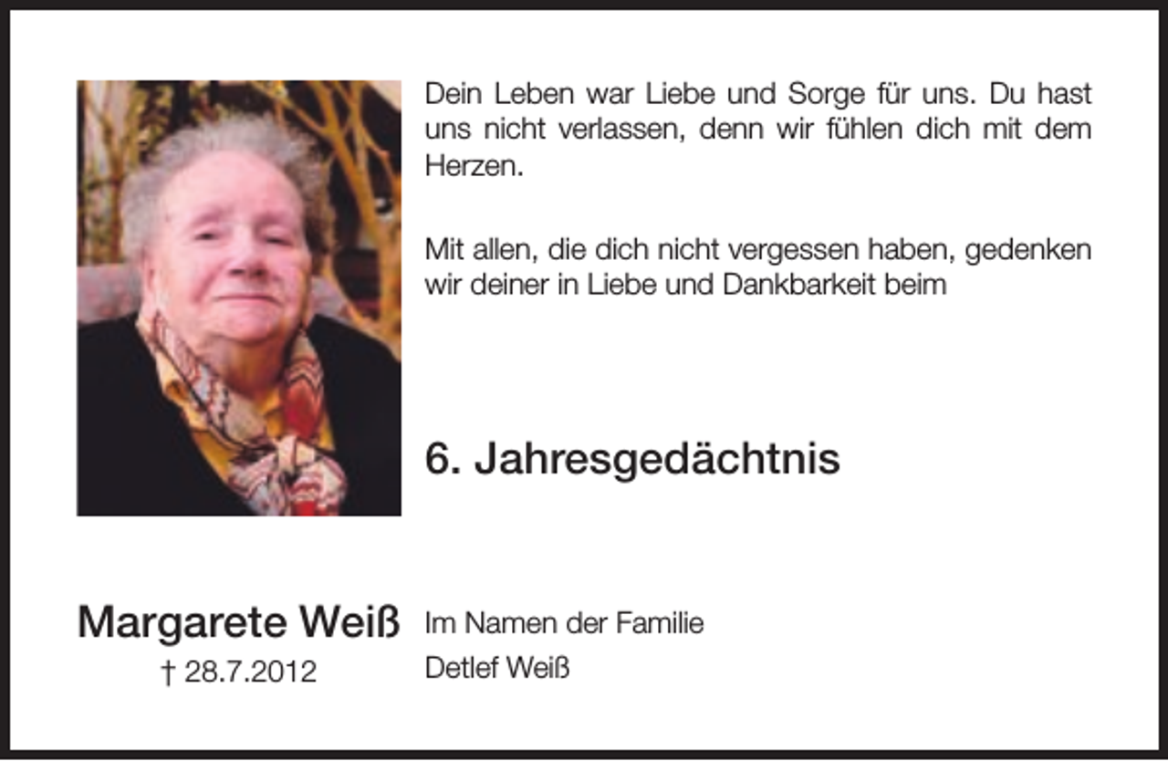 <p>Dein Leben war Liebe und Sorge für uns. Du hast<br />uns nicht verlassen, denn wir fühlen dich mit dem<br />Herzen.<br />Mit allen, die dich nicht vergessen haben, gedenken<br />wir deiner in Liebe und Dankbarkeit beim</p><p>6. Jahresgedächtnis<br />Margarete Weiß<br />† 28.7.2012</p><p>Im Namen der Familie<br />Detlef Weiß</p>