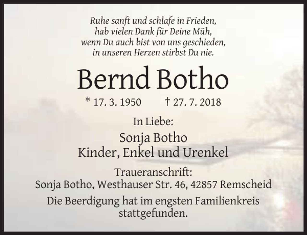 <p>Ruhe sanft und schlafe in Frieden,<br />hab vielen Dank für Deine Müh,<br />wenn Du auch bist von uns geschieden,<br />in unseren Herzen stirbst Du nie.</p><p>Bernd Botho<br />* 17. 3. 1950</p><p>† 27. 7. 2018</p><p>In Liebe:</p><p>Sonja Botho<br />Kinder, Enkel und Urenkel<br />Traueranschrift:<br />Sonja Botho, Westhauser Str. 46, 42857 Remscheid<br />Die Beerdigung hat im engsten Familienkreis<br />stattgefunden.</p>