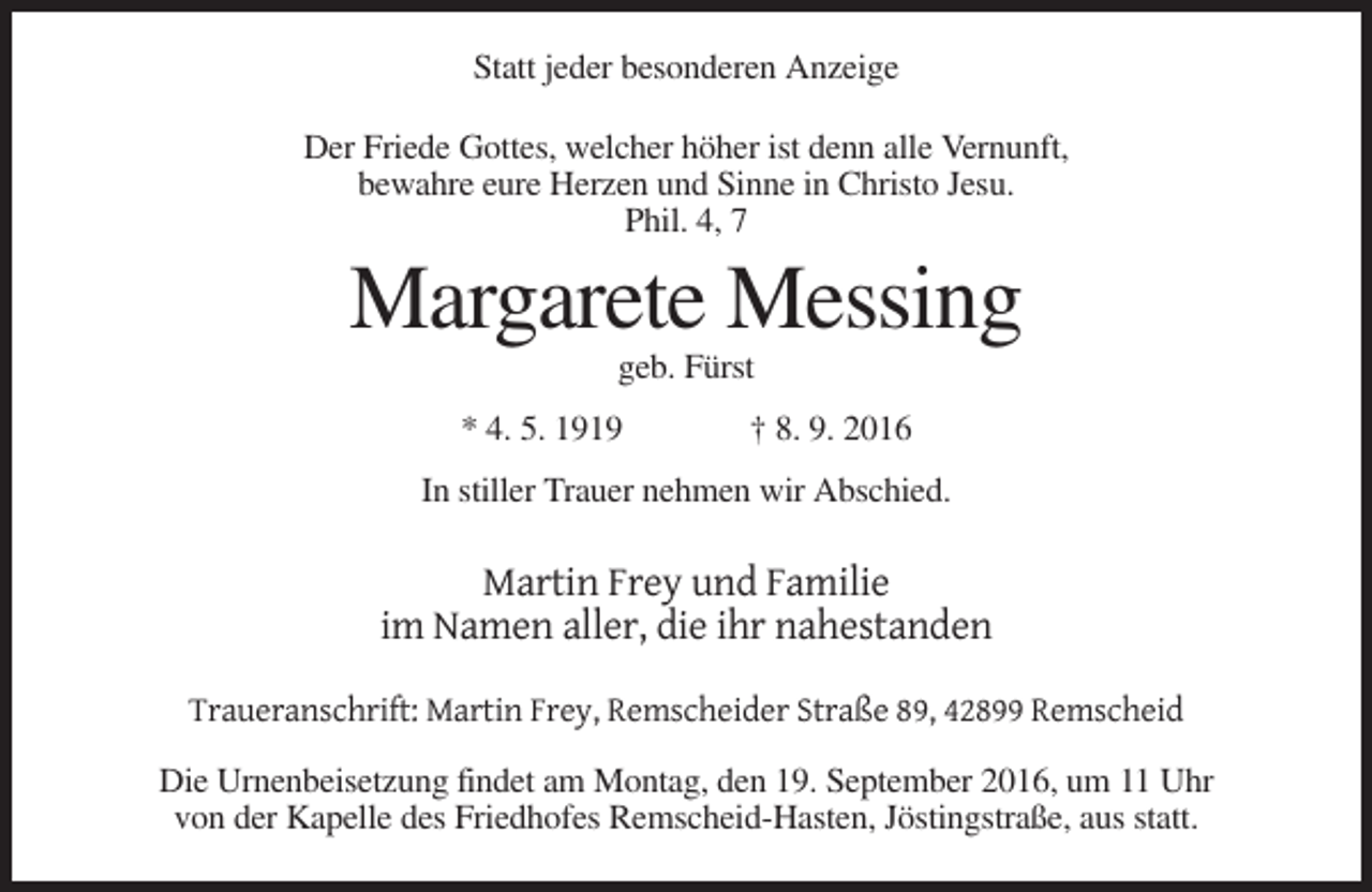 <p>Statt jeder besonderen Anzeige<br />Der Friede Gottes, welcher höher ist denn alle Vernunft,<br />bewahre eure Herzen und Sinne in Christo Jesu.<br />Phil. 4, 7</p><p>Margarete Messing<br />geb. Fürst<br />* 4. 5. 1919</p><p>† 8. 9. 2016</p><p>In stiller Trauer nehmen wir Abschied.</p><p>Martin Frey und Familie<br />im Namen aller, die ihr nahestanden<br />Traueranschrift: Martin Frey, Remscheider Straße 89, 42899 Remscheid<br />Die Urnenbeisetzung findet am Montag, den 19. September 2016, um 11 Uhr<br />von der Kapelle des Friedhofes Remscheid-Hasten, Jöstingstraße, aus statt.</p>