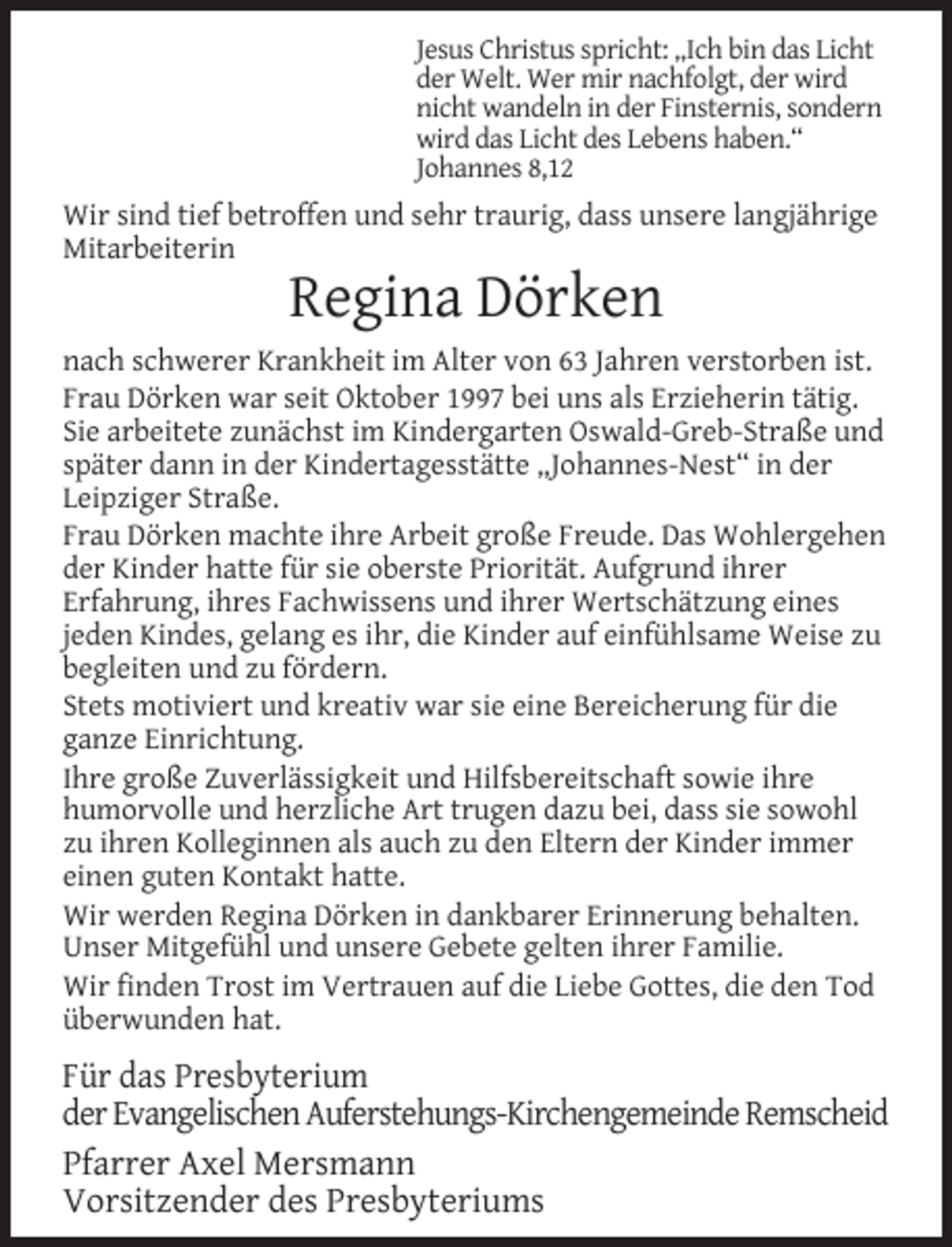 <p>Jesus Christus spricht: „Ich bin das Licht<br />der Welt. Wer mir nachfolgt, der wird<br />nicht wandeln in der Finsternis, sondern<br />wird das Licht des Lebens haben.“<br />Johannes 8,12</p><p>Wir sind tief betroffen und sehr traurig, dass unsere langjährige<br />Mitarbeiterin</p><p>Regina Dörken</p><p>nach schwerer Krankheit im Alter von 63 Jahren verstorben ist.<br />Frau Dörken war seit Oktober 1997 bei uns als Erzieherin tätig.<br />Sie arbeitete zunächst im Kindergarten Oswald-Greb-Straße und<br />später dann in der Kindertagesstätte „Johannes-Nest“ in der<br />Leipziger Straße.<br />Frau Dörken machte ihre Arbeit große Freude. Das Wohlergehen<br />der Kinder hatte für sie oberste Priorität. Aufgrund ihrer<br />Erfahrung, ihres Fachwissens und ihrer Wertschätzung eines<br />jeden Kindes, gelang es ihr, die Kinder auf einfühlsame Weise zu<br />begleiten und zu fördern.<br />Stets motiviert und kreativ war sie eine Bereicherung für die<br />ganze Einrichtung.<br />Ihre große Zuverlässigkeit und Hilfsbereitschaft sowie ihre<br />humorvolle und herzliche Art trugen dazu bei, dass sie sowohl<br />zu ihren Kolleginnen als auch zu den Eltern der Kinder immer<br />einen guten Kontakt hatte.<br />Wir werden Regina Dörken in dankbarer Erinnerung behalten.<br />Unser Mitgefühl und unsere Gebete gelten ihrer Familie.<br />Wir ﬁnden Trost im Vertrauen auf die Liebe Gottes, die den Tod<br />überwunden hat.</p><p>Für das Presbyterium<br />der Evangelischen Auferstehungs-Kirchengemeinde Remscheid<br />Pfarrer Axel Mersmann<br />Vorsitzender des Presbyteriums</p>