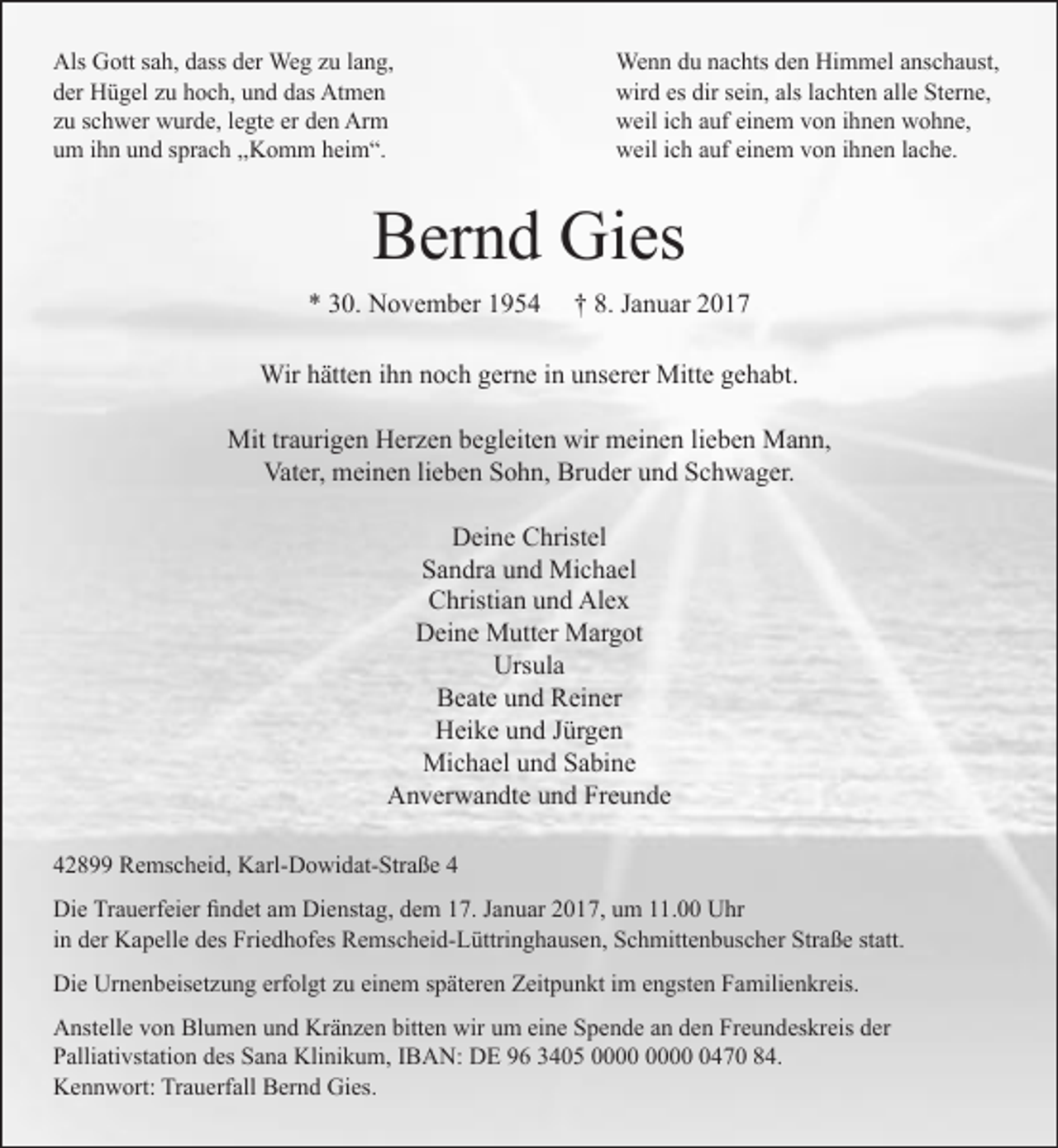<p>Als Gott sah, dass der Weg zu lang,<br />der Hügel zu hoch, und das Atmen<br />zu schwer wurde, legte er den Arm<br />um ihn und sprach ,,Komm heim“.</p><p>Wenn du nachts den Himmel anschaust,<br />wird es dir sein, als lachten alle Sterne,<br />weil ich auf einem von ihnen wohne,<br />weil ich auf einem von ihnen lache.</p><p>Bernd Gies<br />* 30. November 1954</p><p>† 8. Januar 2017</p><p>Wir hätten ihn noch gerne in unserer Mitte gehabt.<br />Mit traurigen Herzen begleiten wir meinen lieben Mann,<br />Vater, meinen lieben Sohn, Bruder und Schwager.<br />Deine Christel<br />Sandra und Michael<br />Christian und Alex<br />Deine Mutter Margot<br />Ursula<br />Beate und Reiner<br />Heike und Jürgen<br />Michael und Sabine<br />Anverwandte und Freunde<br />42899 Remscheid, Karl-Dowidat-Straße 4<br />Die Trauerfeier findet am Dienstag, dem 17. Januar 2017, um 11.00 Uhr<br />in der Kapelle des Friedhofes Remscheid-Lüttringhausen, Schmittenbuscher Straße statt.<br />Die Urnenbeisetzung erfolgt zu einem späteren Zeitpunkt im engsten Familienkreis.<br />Anstelle von Blumen und Kränzen bitten wir um eine Spende an den Freundeskreis der<br />Palliativstation des Sana Klinikum, IBAN: DE 96 3405 0470 84.<br />Kennwort: Trauerfall Bernd Gies.</p>