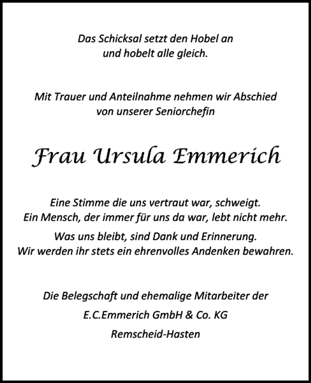 <p>Das Schicksal setzt den Hobel an<br />und hobelt alle gleich.<br />Mit Trauer und Anteilnahme nehmen wir Abschied<br />von unserer Seniorchefin</p><p>Frau Ursula Emmerich<br />Eine Stimme die uns vertraut war, schweigt.<br />Ein Mensch, der immer für uns da war, lebt nicht mehr.<br />Was uns bleibt, sind Dank und Erinnerung.<br />Wir werden ihr stets ein ehrenvolles Andenken bewahren.<br />Die Belegschaft und ehemalige Mitarbeiter der<br />E.C.Emmerich GmbH &amp; Co. KG<br />Remscheid-Hasten</p>