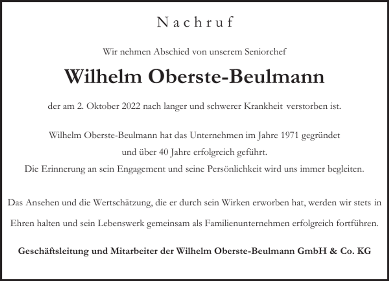 <p>Nachruf<br />Wir nehmen Abschied von unserem Seniorchef</p><p>Wilhelm Oberste-Beulmann<br />der am 2. Oktober 2022 nach langer und schwerer Krankheit verstorben ist.<br />Wilhelm Oberste-Beulmann hat das Unternehmen im Jahre 1971 gegründet<br />und über 40 Jahre erfolgreich geführt.<br />Die Erinnerung an sein Engagement und seine Persönlichkeit wird uns immer begleiten.<br />Das Ansehen und die Wertschätzung, die er durch sein Wirken erworben hat, werden wir stets in<br />Ehren halten und sein Lebenswerk gemeinsam als Familienunternehmen erfolgreich fortführen.<br />Geschäftsleitung und Mitarbeiter der Wilhelm Oberste-Beulmann GmbH &amp; Co. KG</p>
