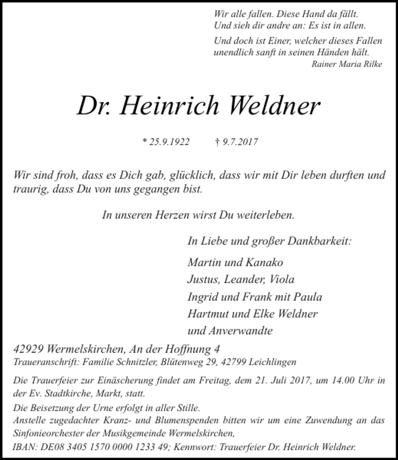 <p>Wir alle fallen. Diese Hand da fällt.<br />Und sieh dir andre an: Es ist in allen.<br />Und doch ist Einer, welcher dieses Fallen<br />unendlich sanft in seinen Händen hält.<br />Rainer Maria Rilke</p><p>Dr. Heinrich Weldner<br />* 25.9.1922</p><p>† 9.7.2017</p><p>Wir sind froh, dass es Dich gab, glücklich, dass wir mit Dir leben durften und<br />traurig, dass Du von uns gegangen bist.<br />In unseren Herzen wirst Du weiterleben.<br />In Liebe und großer Dankbarkeit:<br />Martin und Kanako<br />Justus, Leander, Viola<br />Ingrid und Frank mit Paula<br />Hartmut und Elke Weldner<br />und Anverwandte<br />42929 Wermelskirchen, An der Hoffnung 4</p><p>Traueranschrift: Familie Schnitzler, Blütenweg 29, 42799 Leichlingen</p><p>Die Trauerfeier zur Einäscherung findet am Freitag, dem 21. Juli 2017, um 14.00 Uhr in<br />der Ev. Stadtkirche, Markt, statt.<br />Die Beisetzung der Urne erfolgt in aller Stille.<br />Anstelle zugedachter Kranz- und Blumenspenden bitten wir um eine Zuwendung an das<br />Sinfonieorchester der Musikgemeinde Wermelskirchen,<br />IBAN: DE08 3405 157000 1233 49; Kennwort: Trauerfeier Dr. Heinrich Weldner.</p>