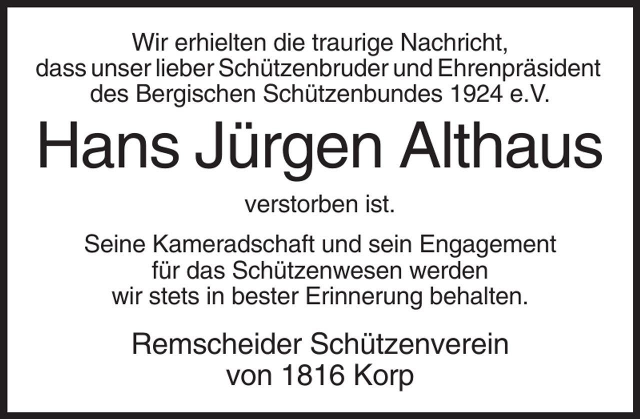<p>Wir erhielten die traurige Nachricht,<br />dass unser lieber Schützenbruder und Ehrenpräsident<br />des Bergischen Schützenbundes 1924 e.V.</p><p>Hans Jürgen Althaus<br />verstorben ist.<br />Seine Kameradschaft und sein Engagement<br />für das Schützenwesen werden<br />wir stets in bester Erinnerung behalten.</p><p>Remscheider Schützenverein<br />von 1816 Korp</p>