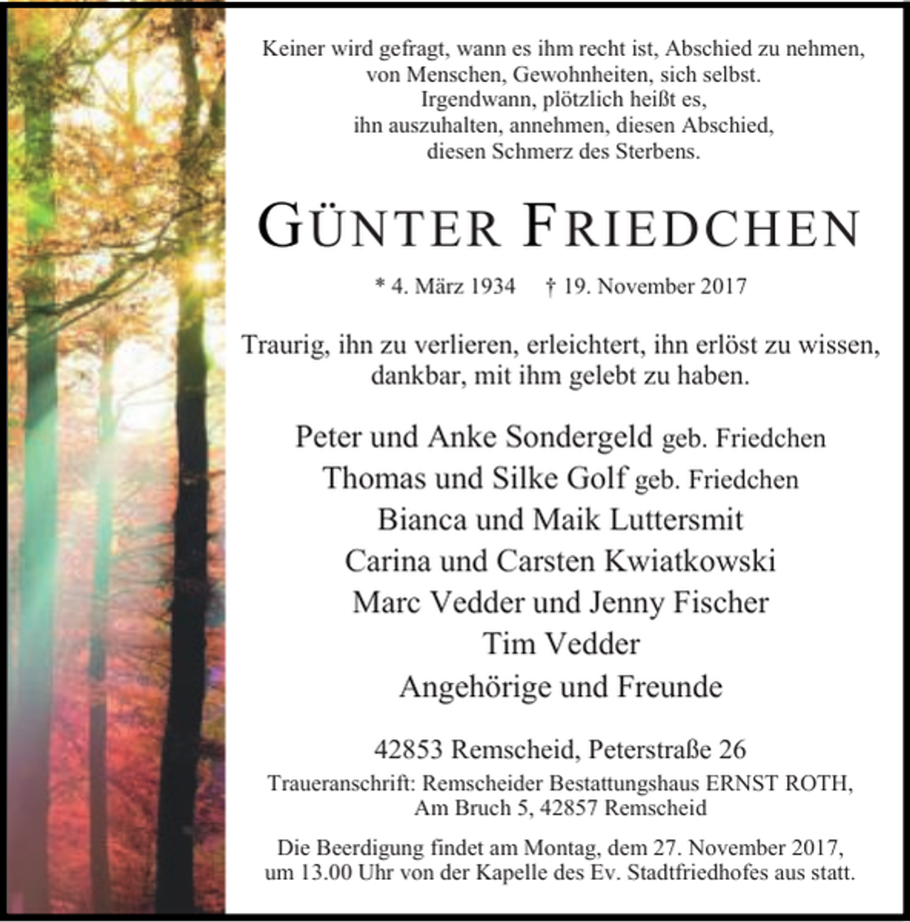 <p>Keiner wird gefragt, wann es ihm recht ist, Abschied zu nehmen,<br />von Menschen, Gewohnheiten, sich selbst.<br />Irgendwann, plötzlich heißt es,<br />ihn auszuhalten, annehmen, diesen Abschied,<br />diesen Schmerz des Sterbens.</p><p>G ÜNTER F RIEDCHEN<br />* 4. März 1934</p><p>† 19. November 2017</p><p>Traurig, ihn zu verlieren, erleichtert, ihn erlöst zu wissen,<br />dankbar, mit ihm gelebt zu haben.</p><p>Peter und Anke Sondergeld geb. Friedchen<br />Thomas und Silke Golf geb. Friedchen<br />Bianca und Maik Luttersmit<br />Carina und Carsten Kwiatkowski<br />Marc Vedder und Jenny Fischer<br />Tim Vedder<br />Angehörige und Freunde<br />42853 Remscheid, Peterstraße 26</p><p>Traueranschrift: Remscheider Bestattungshaus ERNST ROTH,<br />Am Bruch 5, 42857 Remscheid<br />Die Beerdigung findet am Montag, dem 27. November 2017,<br />um 13.00 Uhr von der Kapelle des Ev. Stadtfriedhofes aus statt.</p>