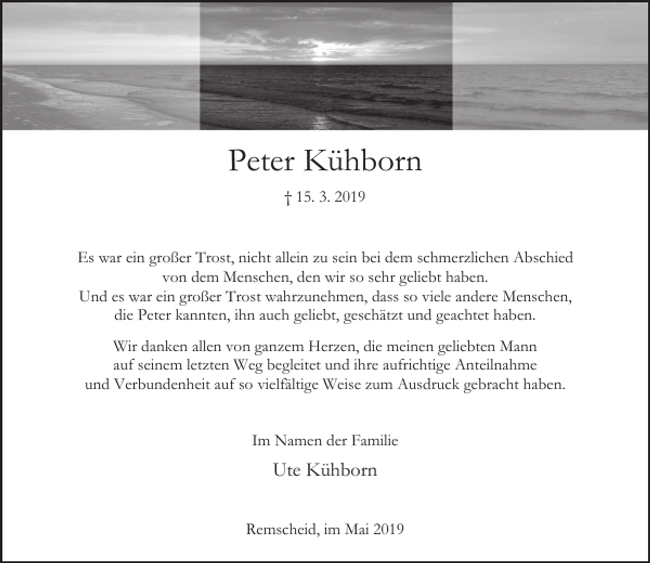 <p>Peter Kühborn<br />† 15. 3. 2019<br />Es war ein großer Trost, nicht allein zu sein bei dem schmerzlichen Abschied<br />von dem Menschen, den wir so sehr geliebt haben.<br />Und es war ein großer Trost wahrzunehmen, dass so viele andere Menschen,<br />die Peter kannten, ihn auch geliebt, geschätzt und geachtet haben.<br />Wir danken allen von ganzem Herzen, die meinen geliebten Mann<br />auf seinem letzten Weg begleitet und ihre aufrichtige Anteilnahme<br />und Verbundenheit auf so vielfältige Weise zum Ausdruck gebracht haben.<br />Im Namen der Familie</p><p>Ute Kühborn<br />Remscheid, im Mai 2019</p>