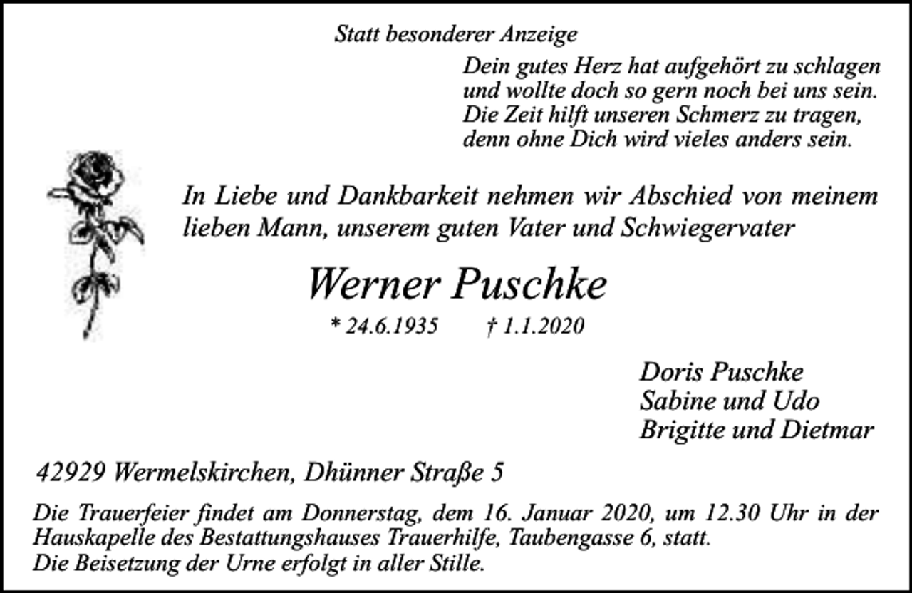 <p>Statt besonderer Anzeige<br />Dein gutes Herz hat aufgehört zu schlagen<br />und wollte doch so gern noch bei uns sein.<br />Die Zeit hilft unseren Schmerz zu tragen,<br />denn ohne Dich wird vieles anders sein.</p><p>In Liebe und Dankbarkeit nehmen wir Abschied von meinem<br />lieben Mann, unserem guten Vater und Schwiegervater</p><p>Werner Puschke<br />* 24.6.1935</p><p>† 1.1.2020</p><p>Doris Puschke<br />Sabine und Udo<br />Brigitte und Dietmar<br />42929 Wermelskirchen, Dhünner Straße 5<br />Die Trauerfeier findet am Donnerstag, dem 16. Januar 2020, um 12.30 Uhr in der<br />Hauskapelle des Bestattungshauses Trauerhilfe, Taubengasse 6, statt.<br />Die Beisetzung der Urne erfolgt in aller Stille.</p>