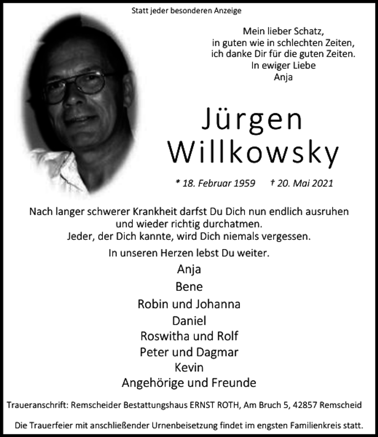 <p>Statt jeder besonderen Anzeige</p><p>Mein lieber Schatz,<br />in guten wie in schlechten Zeiten,<br />ich danke Dir für die guten Zeiten.<br />In ewiger Liebe<br />Anja</p><p>Jürgen<br />Willkowsky<br />* 18. Februar 1959</p><p>† 20. Mai 2021</p><p>Nach langer schwerer Krankheit darfst Du Dich nun endlich ausruhen<br />und wieder richtig durchatmen.<br />Jeder, der Dich kannte, wird Dich niemals vergessen.<br />In unseren Herzen lebst Du weiter.</p><p>Anja<br />Bene<br />Robin und Johanna<br />Daniel<br />Roswitha und Rolf<br />Peter und Dagmar<br />Kevin<br />Angehörige und Freunde</p><p>Traueranschrift: Remscheider Bestattungshaus ERNST ROTH, Am Bruch 5, 42857 Remscheid<br />Die Trauerfeier mit anschließender Urnenbeisetzung findet im engsten Familienkreis statt.</p>