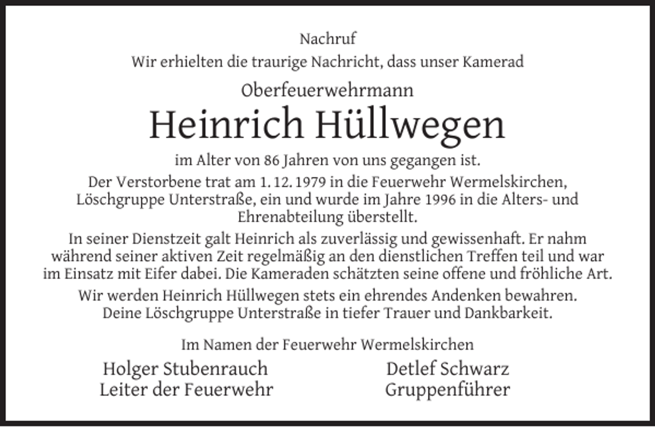 <p>Nachruf<br />Wir erhielten die traurige Nachricht, dass unser Kamerad</p><p>Oberfeuerwehrmann</p><p>Heinrich Hüllwegen</p><p>im Alter von 86 Jahren von uns gegangen ist.<br />Der Verstorbene trat am 1. 12. 1979 in die Feuerwehr Wermelskirchen,<br />Löschgruppe Unterstraße, ein und wurde im Jahre 1996 in die Alters- und<br />Ehrenabteilung überstellt.<br />In seiner Dienstzeit galt Heinrich als zuverlässig und gewissenhaft. Er nahm<br />während seiner aktiven Zeit regelmäßig an den dienstlichen Treffen teil und war<br />im Einsatz mit Eifer dabei. Die Kameraden schätzten seine offene und fröhliche Art.<br />Wir werden Heinrich Hüllwegen stets ein ehrendes Andenken bewahren.<br />Deine Löschgruppe Unterstraße in tiefer Trauer und Dankbarkeit.<br />Im Namen der Feuerwehr Wermelskirchen</p><p>Holger Stubenrauch<br />Leiter der Feuerwehr</p><p>Detlef Schwarz<br />Gruppenführer</p>