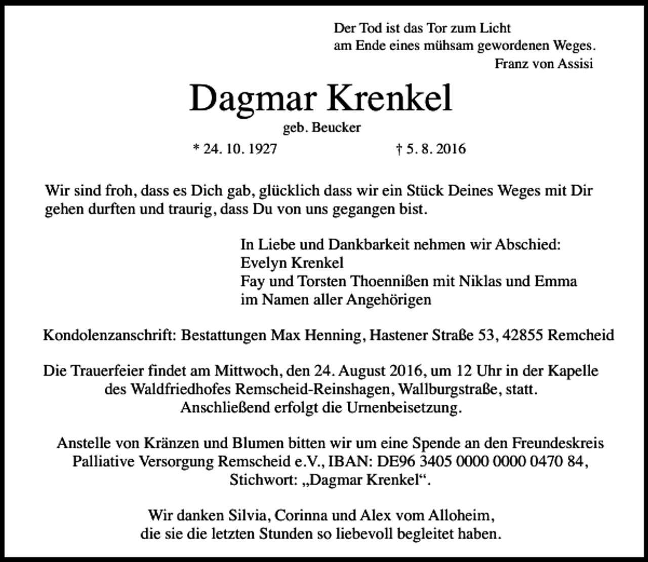 <p>Der Tod ist das Tor zum Licht<br />am Ende eines mühsam gewordenen Weges.<br />Franz von Assisi</p><p>Dagmar Krenkel<br />geb. Beucker</p><p>* 24. 10. 1927</p><p>† 5. 8. 2016</p><p>Wir sind froh, dass es Dich gab, glücklich dass wir ein Stück Deines Weges mit Dir<br />gehen durften und traurig, dass Du von uns gegangen bist.<br />In Liebe und Dankbarkeit nehmen wir Abschied:<br />Evelyn Krenkel<br />Fay und Torsten Thoennißen mit Niklas und Emma<br />im Namen aller Angehörigen<br />Kondolenzanschrift: Bestattungen Max Henning, Hastener Straße 53, 42855 Remcheid<br />Die Trauerfeier findet am Mittwoch, den 24. August 2016, um 12 Uhr in der Kapelle<br />des Waldfriedhofes Remscheid-Reinshagen, Wallburgstraße, statt.<br />Anschließend erfolgt die Urnenbeisetzung.<br />Anstelle von Kränzen und Blumen bitten wir um eine Spende an den Freundeskreis<br />Palliative Versorgung Remscheid e.V., IBAN: DE96 3405 0470 84,<br />Stichwort: „Dagmar Krenkel“.<br />Wir danken Silvia, Corinna und Alex vom Alloheim,<br />die sie die letzten Stunden so liebevoll begleitet haben.</p>