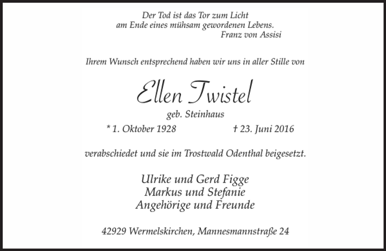 <p>Der Tod ist das Tor zum Licht<br />am Ende eines mühsam gewordenen Lebens.<br />Franz von Assisi<br />Ihrem Wunsch entsprechend haben wir uns in aller Stille von</p><p>Ellen Twistel<br />geb. Steinhaus</p><p>* 1. Oktober 1928</p><p>† 23. Juni 2016</p><p>verabschiedet und sie im Trostwald Odenthal beigesetzt.</p><p>Ulrike und Gerd Figge<br />Markus und Stefanie<br />Angehörige und Freunde<br />42929 Wermelskirchen, Mannesmannstraße 24</p>
