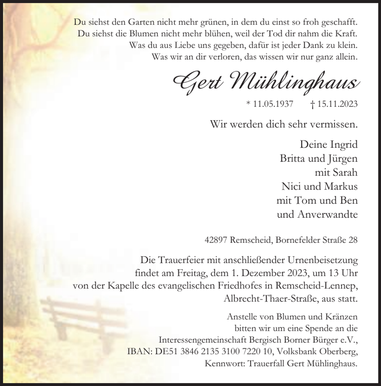 <p>Du siehst den Garten nicht mehr grünen, in dem du einst so froh geschafft.<br />Du siehst die Blumen nicht mehr blühen, weil der Tod dir nahm die Kraft.<br />Was du aus Liebe uns gegeben, dafür ist jeder Dank zu klein.<br />Was wir an dir verloren, das wissen wir nur ganz allein.</p><p>Gert Mühlinghaus<br />* 11.05.1937</p><p>† 15.11.2023</p><p>Wir werden dich sehr vermissen.<br />Deine Ingrid<br />Britta und Jürgen<br />mit Sarah<br />Nici und Markus<br />mit Tom und Ben<br />und Anverwandte<br />42897 Remscheid, Bornefelder Straße 28</p><p>Die Trauerfeier mit anschließender Urnenbeisetzung<br />findet am Freitag, dem 1. Dezember 2023, um 13 Uhr<br />von der Kapelle des evangelischen Friedhofes in Remscheid-Lennep,<br />Albrecht-Thaer-Straße, aus statt.<br />Anstelle von Blumen und Kränzen<br />bitten wir um eine Spende an die<br />Interessengemeinschaft Bergisch Borner Bürger e.V.,<br />IBAN: DE51 3846 2135 3100 7220 10, Volksbank Oberberg,<br />Kennwort: Trauerfall Gert Mühlinghaus.</p>