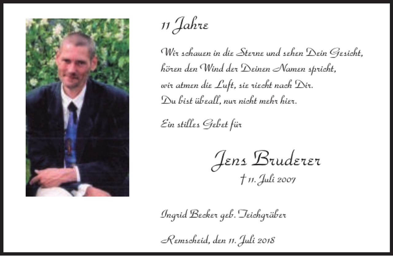<p>11 Jahre<br />Wir schauen in die Sterne und sehen Dein Gesicht,<br />hören den Wind der Deinen Namen spricht,<br />wir atmen die Luft, sie riecht nach Dir.<br />Du bist übeall, nur nicht mehr hier.<br />Ein stilles Gebet für</p><p>Jens Bruderer<br />† 11. Juli 2007</p><p>Ingrid Becker geb. Teichgräber<br />Remscheid, den 11. Juli 2018</p>