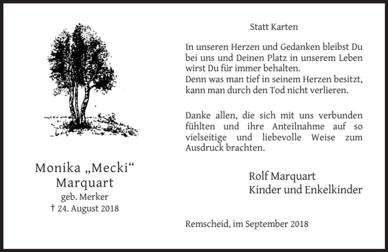 <p>Statt Karten<br />In unseren Herzen und Gedanken bleibst Du<br />bei uns und Deinen Platz in unserem Leben<br />wirst Du für immer behalten.<br />Denn was man tief in seinem Herzen besitzt,<br />kann man durch den Tod nicht verlieren.<br />Danke allen, die sich mit uns verbunden<br />fühlten und ihre Anteilnahme auf so<br />vielseitige und liebevolle Weise zum<br />Ausdruck brachten.</p><p>Monika „Mecki“<br />Marquart</p><p>Rolf Marquart<br />Kinder und Enkelkinder</p><p>geb. Merker<br />† 24. August 2018<br />Remscheid, im September 2018</p>