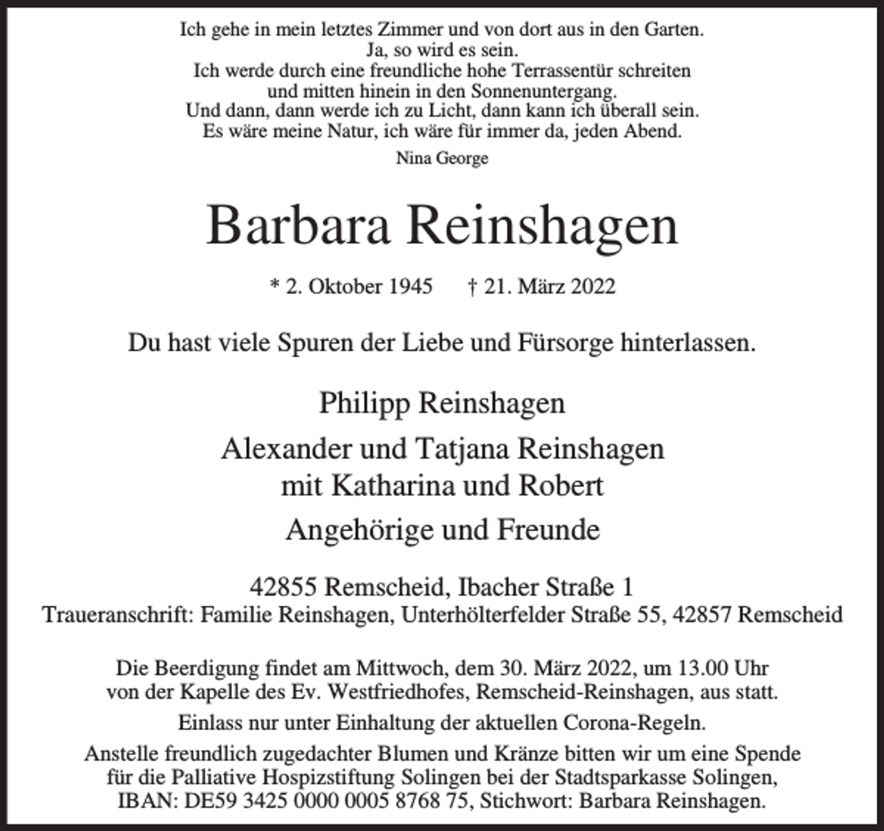 <p>Ich gehe in mein letztes Zimmer und von dort aus in den Garten.<br />Ja, so wird es sein.<br />Ich werde durch eine freundliche hohe Terrassentür schreiten<br />und mitten hinein in den Sonnenuntergang.<br />Und dann, dann werde ich zu Licht, dann kann ich überall sein.<br />Es wäre meine Natur, ich wäre für immer da, jeden Abend.<br />Nina George</p><p>Barbara Reinshagen<br />* 2. Oktober 1945</p><p>† 21. März 2022</p><p>Du hast viele Spuren der Liebe und Fürsorge hinterlassen.</p><p>Philipp Reinshagen<br />Alexander und Tatjana Reinshagen<br />mit Katharina und Robert<br />Angehörige und Freunde<br />42855 Remscheid, Ibacher Straße 1</p><p>Traueranschrift: Familie Reinshagen, Unterhölterfelder Straße 55, 42857 Remscheid<br />Die Beerdigung findet am Mittwoch, dem 30. März 2022, um 13.00 Uhr<br />von der Kapelle des Ev. Westfriedhofes, Remscheid-Reinshagen, aus statt.<br />Einlass nur unter Einhaltung der aktuellen Corona-Regeln.<br />Anstelle freundlich zugedachter Blumen und Kränze bitten wir um eine Spende<br />für die Palliative Hospizstiftung Solingen bei der Stadtsparkasse Solingen,<br />IBAN: DE59 3425 05 8768 75, Stichwort: Barbara Reinshagen.</p>