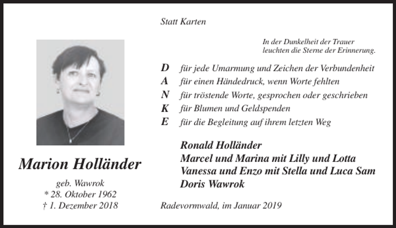 <p>Statt Karten<br />In der Dunkelheit der Trauer<br />leuchten die Sterne der Erinnerung.</p><p>D<br />A<br />N<br />K<br />E</p><p>Marion Holländer<br />geb. Wawrok<br />* 28. Oktober 1962<br />† 1. Dezember 2018</p><p>für jede Umarmung und Zeichen der Verbundenheit<br />für einen Händedruck, wenn Worte fehlten<br />für tröstende Worte, gesprochen oder geschrieben<br />für Blumen und Geldspenden<br />für die Begleitung auf ihrem letzten Weg</p><p>Ronald Holländer<br />Marcel und Marina mit Lilly und Lotta<br />Vanessa und Enzo mit Stella und Luca Sam<br />Doris Wawrok<br />Radevormwald, im Januar 2019</p>
