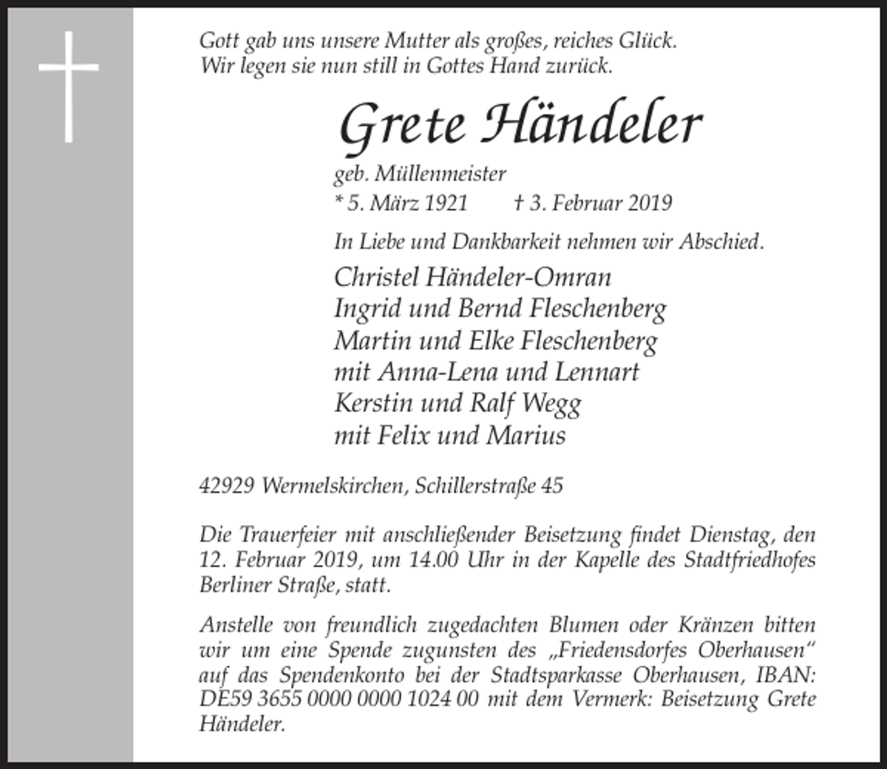 <p>†</p><p>Gott gab uns unsere Mutter als großes, reiches Glück.<br />Wir legen sie nun still in Gottes Hand zurück.</p><p>Grete Händeler<br />geb. Müllenmeister<br />* 5. März 1921<br />† 3. Februar 2019<br />In Liebe und Dankbarkeit nehmen wir Abschied.</p><p>Christel Händeler-Omran<br />Ingrid und Bernd Fleschenberg<br />Martin und Elke Fleschenberg<br />mit Anna-Lena und Lennart<br />Kerstin und Ralf Wegg<br />mit Felix und Marius<br />42929 Wermelskirchen, Schillerstraße 45<br />Die Trauerfeier mit anschließender Beisetzung findet Dienstag, den<br />12. Februar 2019, um 14.00 Uhr in der Kapelle des Stadtfriedhofes<br />Berliner Straße, statt.<br />Anstelle von freundlich zugedachten Blumen oder Kränzen bitten<br />wir um eine Spende zugunsten des „Friedensdorfes Oberhausen“<br />auf das Spendenkonto bei der Stadtsparkasse Oberhausen, IBAN:<br />DE59 3655 1024 00 mit dem Vermerk: Beisetzung Grete<br />Händeler.</p>