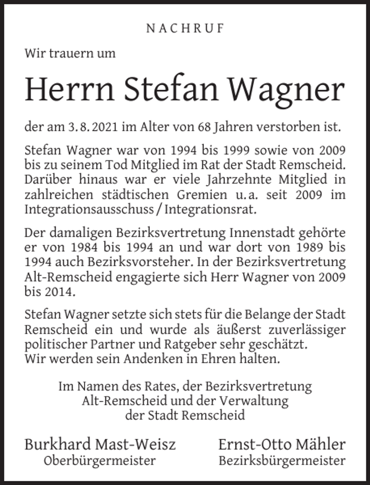 <p>NACHRUF<br />Wir trauern um</p><p>Herrn Stefan Wagner<br />der am 3. 8. 2021 im Alter von 68 Jahren verstorben ist.<br />Stefan Wagner war von 1994 bis 1999 sowie von 2009<br />bis zu seinem Tod Mitglied im Rat der Stadt Remscheid.<br />Darüber hinaus war er viele Jahrzehnte Mitglied in<br />zahlreichen städtischen Gremien u. a. seit 2009 im<br />Integrationsausschuss / Integrationsrat.<br />Der damaligen Bezirksvertretung Innenstadt gehörte<br />er von 1984 bis 1994 an und war dort von 1989 bis<br />1994 auch Bezirksvorsteher. In der Bezirksvertretung<br />Alt-Remscheid engagierte sich Herr Wagner von 2009<br />bis 2014.<br />Stefan Wagner setzte sich stets für die Belange der Stadt<br />Remscheid ein und wurde als äußerst zuverlässiger<br />politischer Partner und Ratgeber sehr geschätzt.<br />Wir werden sein Andenken in Ehren halten.<br />Im Namen des Rates, der Bezirksvertretung<br />Alt-Remscheid und der Verwaltung<br />der Stadt Remscheid</p><p>Burkhard Mast-Weisz<br />Oberbürgermeister</p><p>Ernst-Otto Mähler<br />Bezirksbürgermeister</p>