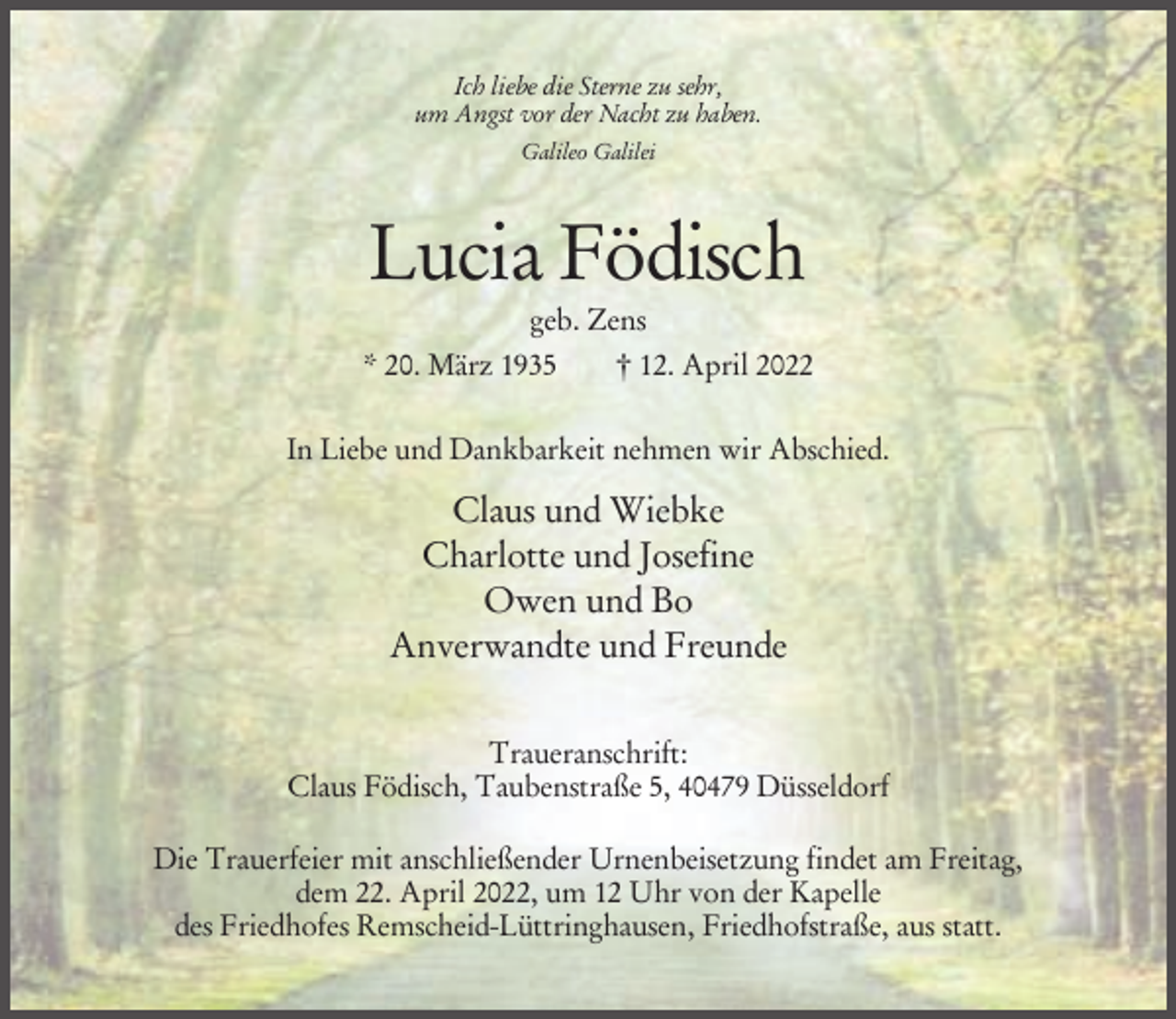 <p>Ich liebe die Sterne zu sehr,<br />um Angst vor der Nacht zu haben.<br />Galileo Galilei</p><p>Lucia Födisch<br />geb. Zens<br />* 20. März 1935<br />† 12. April 2022<br />In Liebe und Dankbarkeit nehmen wir Abschied.</p><p>Claus und Wiebke<br />Charlotte und Josefine<br />Owen und Bo<br />Anverwandte und Freunde<br />Traueranschrift:<br />Claus Födisch, Taubenstraße 5, 40479 Düsseldorf<br />Die Trauerfeier mit anschließender Urnenbeisetzung findet am Freitag,<br />dem 22. April 2022, um 12 Uhr von der Kapelle<br />des Friedhofes Remscheid-Lüttringhausen, Friedhofstraße, aus statt.</p>