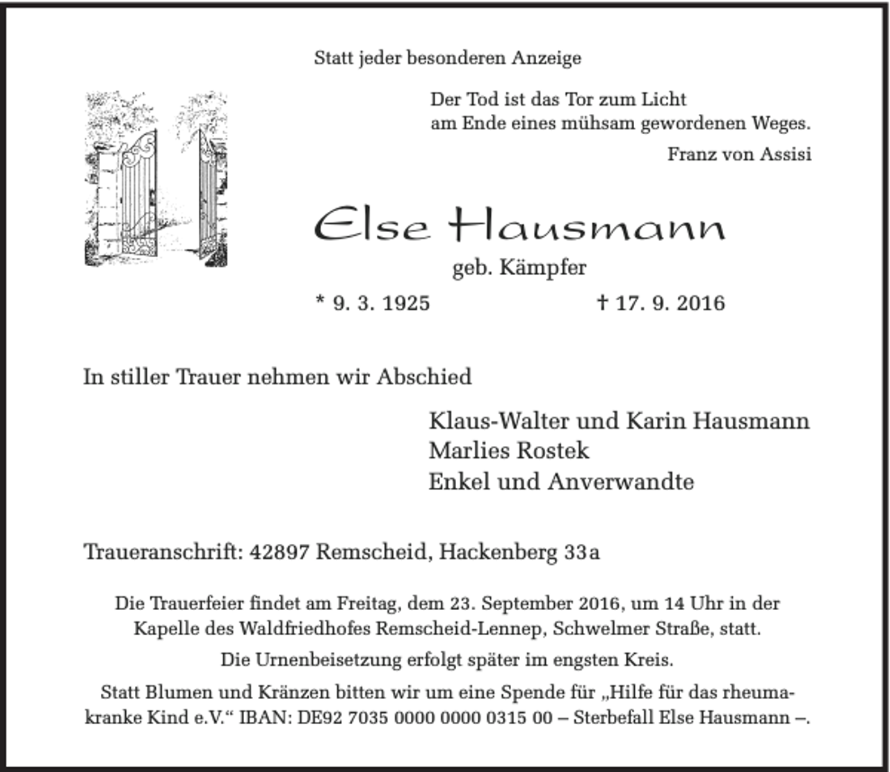 <p>Statt jeder besonderen Anzeige<br />Der Tod ist das Tor zum Licht<br />am Ende eines mühsam gewordenen Weges.<br />Franz von Assisi</p><p>Else Hausmann<br />geb. Kämpfer</p><p>* 9. 3. 1925</p><p>† 17. 9. 2016</p><p>In stiller Trauer nehmen wir Abschied</p><p>Klaus-Walter und Karin Hausmann<br />Marlies Rostek<br />Enkel und Anverwandte<br />Traueranschrift: 42897 Remscheid, Hackenberg 33a<br />Die Trauerfeier findet am Freitag, dem 23. September 2016, um 14 Uhr in der<br />Kapelle des Waldfriedhofes Remscheid-Lennep, Schwelmer Straße, statt.<br />Die Urnenbeisetzung erfolgt später im engsten Kreis.<br />Statt Blumen und Kränzen bitten wir um eine Spende für „Hilfe für das rheumakranke Kind e.V.“ IBAN: DE92 7035 0315 00 – Sterbefall Else Hausmann –.</p>