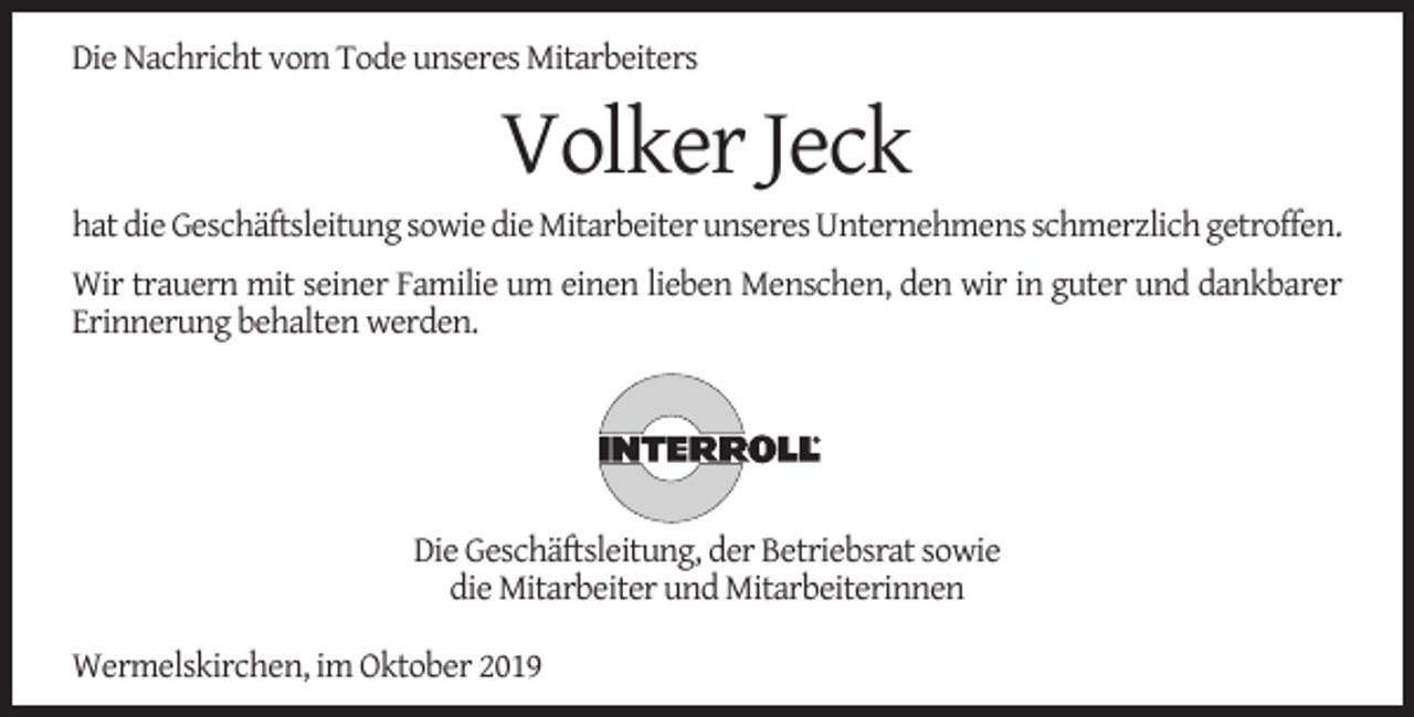 <p>Die Nachricht vom Tode unseres Mitarbeiters</p><p>Volker Jeck</p><p>hat die Geschäftsleitung sowie die Mitarbeiter unseres Unternehmens schmerzlich getroffen.<br />Wir trauern mit seiner Familie um einen lieben Menschen, den wir in guter und dankbarer<br />Erinnerung behalten werden.</p><p>Die Geschäftsleitung, der Betriebsrat sowie<br />die Mitarbeiter und Mitarbeiterinnen<br />Wermelskirchen, im Oktober 2019</p>